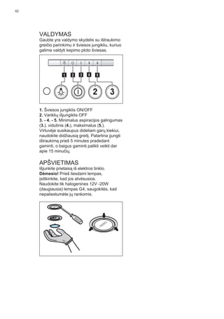62
VALDYMAS
Gaubte yra valdymo skydelis su ištraukimo
greičio parinkimu ir šviesos jungikliu, kuriuo
galima valdyti kepimo ploto šviesas.
2 3
511 3 42
1. Šviesos jungiklis ON/OFF
2. Variklių išjungiklis OFF
3. - 4. - 5. Minimalus aspiracijos galingumas
(3.), vidutinis (4.), maksimalus (5.).
Virtuvėje susikaupus dideliam garų kiekiui,
naudokite didžiausią greitį. Patartina įjungti
ištraukimą prieš 5 minutes pradedant
gaminti, o baigus gaminti palikti veikti dar
apie 15 minučių.
APŠVIETIMAS
Išjunkite prietaisą iš elektros tinklo.
Dėmesio! Prieš liesdami lempas,
įsitikinkite, kad jos atvėsusios.
Naudokite tik halogenines 12V -20W
(daugiausia) lempas G4, saugokitės, kad
nepaliestumėte jų rankomis.
 