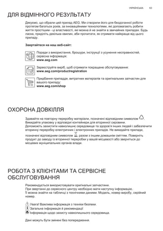 63УКРАЇНСЬКА
Дякуємо, що обрали цей прилад AEG. Ми створили його для бездоганної роботи
протягом багатьох років, за інноваційними технологіями, які допомагають робити
життя простішим - ці властивості, які можна й не знайти в звичайних приладах. Будь
ласка, приділіть декілька хвилин, аби прочитати, як отримати найкраще від цього
приладу.
Звертайтеся на наш веб-сайт:
Поради з використання, брошури, інструкції з усунення несправностей,
сервісна інформація:
www.aeg.com
Зареєструйте виріб, щоб отримати покращене обслуговування:
www.aeg.com/productregistration
Придбання приладдя, витратних матеріалів та оригінальних запчастин для
вашого приладу:
www.aeg.com/shop
ДЛЯ ВІДМІННОГО РЕЗУЛЬТАТУ
ОХОРОНА ДОВКІЛЛЯ
Здавайте на повторну переробку матеріали, позначені відповідним символом .
Викидайте упаковку у відповідні контейнери для вторинної сировини.
Допоможіть захистити навколишнє середовище та здоров’я інших людей і забезпечити
вторинну переробку електричних і електронних приладів. Не викидайте прилади,
позначені відповідним символом , разом з іншим домашнім сміттям. Поверніть
продукт до заводу із вторинної переробки у вашій місцевості або зверніться до
місцевих муніципальних органів влади.
РОБОТА З КЛІЄНТАМИ ТА СЕРВІСНЕ
ОБСЛУГОВУВАННЯ
Рекомендується використовувати оригінальні запчастини.
При звертанні до сервісного центру необхідно мати наступну інформацію.
Її можна знайти на табличці з технічними даними. Модель, номер виробу, серійний
номер.
Увага! Важлива інформація з техніки безпеки.
Загальна інформація й рекомендації
Інформація щодо захисту навколишнього середовища.
Дані можуть бути змінені без попередження.
UK ІНСТРУКЦІЯ З ЕКСПЛУАТАЦІЇ
 