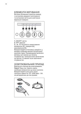 66
ЕЛЕМЕНТИ КЕРУВАННЯ
Витяжка обладнана панеллю команд
з контролем швидкості витягування
та контролем світла для освітлення
варильної поверхні.
2 3
511 3 42
1. ON/OFF світло
2. OFF двигуни
3. - 4. - 5. Потужність всмоктування
мінімальна (3.), середня (4.),
максимальна (5.).
Використовуйте інтенсивну швидкість у
випадку особливо високої концентрації
кухонних парів. Рекомендуємо включити
витяжку за 5 хвилин до початку
готування їжі і залишити його включеним
на протязі 15 хвилин після закінчення
готування їжі.
ОСВІТЛЮВАЛЬНИЙ ПРИЛАД
Відключити прилад від електромережі.
Увага! Перш ніж торкати лампи
необхідно впевнитися що вони охололи.
Використовуйте для цього лише
галогенні лампи на 12V -20W макс - G4,
не доторкуючись до них руками.
 