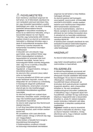 68
FIGYELMEZTETÉS
Ezen kézikönyv utasításait szigorúan be
kell tartani. Az itt feltüntetett utasítások be
nem tartásából származó bármilyen hiba,
kár vagy tűzesettel kapcsolatban a gyártó
felelősséget nem vállal. Az elszívó kizárólag
háztartási felhasználásra készült.
Figyelem! A készüléket mindaddig ne
kösse be az elektromos hálózatba, amíg a
beszerelést teljesen be nem fejezte.
Takarítás vagy karbantartás előtt minden
esetben kösse ki az elszívót az elektromos
hálózatból a villásdugó kihúzása vagy a
lakás fő biztosítékának lecsapása révén.
Valamennyi üzembe helyezési és
karbantartási művelethez használjon
védőkesztyűt.
A készülék nem arra készült, hogy
gyermekek, vagy csökkent ﬁzikai vagy
értelmi képességekkel rendelkező,
tapasztalatok és ismeretek híján levő
emberek használják, hacsak nem a
biztonságukért felelős személy felügyelete
alatt, vagy ha ez a személy a készülék
használatát megtanította.
Ügyeljenek a kisgyermekekre, nehogy a
készülékkel játszanak.
Az elszívót a fém zsírszűrő (rács) nélkül
soha ne használja!
A konyhai páraelszívót SOHA nem szabad
lerakó felületnek használni, kivéve, ha
kifejezetten fel van tüntetve ez a lehetőség.
A helyiségnek elegendő szellőzéssel
kell rendelkeznie, amennyiben a konyhai
elszívót gáz és más tüzelőanyaggal
működtetett készülékekkel egyidőben
használják.
Az elszívott levegőt nem szabad olyan
kéménybe, füstcsőbe vezetni, amelyet gáz
vagy más tüzelőanyagok égéstermékeinek
elvezetésére használnak.
Az elszívó alatt szigorúan tilos ﬂambírozott
ételeket készíteni.
A nyílt láng használata károsítja a ﬁltereket,
tűzveszélyt okozhat, ezért minden esetben
kerülni kell.
Bő zsiradékban sütni csak ellenőrzés
mellett szabad, nehogy a túlhevült olaj vagy
zsír meggyulladjon.
Főzés közben a felszálló forró levegő a
készülékházat felmelegítheti!
A füstelvezetésre vonatkozó műszaki
és biztonsági intézkedések tekintetében
szigorúan be kell tartani a helyi illetékes
hatóságok előírásait.
Az elszívót gyakran kell tisztogatni,
mind belülről, mind kívülről. (LEGALÁBB
HAVONTA EGYSZER, minden esetben
betartva ezen kézikönyvben kifejezetten
előírt karbantartási utasításokat.)
Az elszívó tisztántartására, valamint a
ﬁlterek cseréjére és tisztítására vonatkozó
előírások be nem tartása tűzveszélyt okoz.
A páraelszívót ne használja szabályosan
beszerelt izzólámpa nélkül, mert áramütés
veszélye léphet fel.
A kézikönyvben szereplő utasítások be nem
tartásából következő kellemetlenségekért,
károkért vagy tűzesetekért a gyártó nem
vállal felelősséget.
HASZNÁLAT
Az elszívó külső elvezetésű elszívó
vagy belső visszaforgatésos szűrős
üzemmódban is használható.
FELSZERELÉS
A hálózati feszültségnek azonosnak kell
lennie a konyhai páraelszívó belsejében
elhelyezett műszaki adattáblán feltüntetett
feszültséggel. Ha az elszívó rendelkezik
villásdugóval, csatlakoztassa egy
hozzáférhető helyen elhelyezett, az
érvényben lévő szabványoknak megfelelő
dugaszoló aljzathoz, akár a beszerelést
követően is. Ha nem rendelkezik
csatlakozódugóval (közvetlen csatlakozás
a hálózathoz) vagy a dugaszoló aljzat nem
hozzáférhető, szereljen fel egy szabványos,
kétpólusú megszakítót akár a beszerelést
követően is, amely III. túláram-kategória
esetén biztosítja a hálózatról való teljes
leválasztását, a telepítési szabályoknak
megfelelően.
Figyelem! mielőtt az elszívó áramkörét
visszaköti a hálózatba és ellenőrzi, hogy
az elszívó helyesen működik-e, mindig
ellenőrizze azt is, hogy a hálózati vezeték
beszerelése szabályos-e.
 