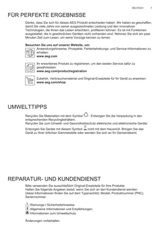7DEUTSCH
FÜR PERFEKTE ERGEBNISSE
Danke, dass Sie sich für dieses AEG Produkt entschieden haben. Wir haben es geschaffen,
damit Sie viele Jahre von seiner ausgezeichneten Leistung und den innovativen
Technologien, die Ihnen das Leben erleichtern, proﬁtieren können. Es ist mit Funktionen
ausgestattet, die in gewöhnlichen Geräten nicht vorhanden sind. Nehmen Sie sich ein paar
Minuten Zeit zum Lesen, um seine Vorzüge kennen zu lernen.
Besuchen Sie uns auf unserer Website, um:
Anwendungshinweise, Prospekte, Fehlerbehebungs- und Service-Informationen zu
erhalten:
www.aeg.com
Ihr erworbenes Produkt zu registrieren, um den besten Service dafür zu
gewährleisten:
www.aeg.com/productregistration
Zubehör, Verbrauchsmaterial und Original-Ersatzteile für Ihr Gerät zu erwerben:
www.aeg.com/shop
UMWELTTIPPS
Recyclen Sie Materialien mit dem Symbol . Entsorgen Sie die Verpackung in den
entsprechenden Recyclingbehältern.
Recyclen Sie zum Umwelt- und Gesundheitsschutz elektrische und elektronische Geräte.
Entsorgen Sie Geräte mit diesem Symbol nicht mit dem Hausmüll. Bringen Sie das
Gerät zu Ihrer örtlichen Sammelstelle oder wenden Sie sich an Ihr Gemeindeamt.
REPARATUR- UND KUNDENDIENST
Bitte verwenden Sie ausschließlich Original-Ersatzteile für Ihre Produkte.
Halten Sie folgende Angaben bereit, wenn Sie sich an den Kundendienst wenden
(diese Informationen ﬁnden Sie auf dem Typenschild): Modell, Produktnummer (PNC),
Seriennummer.
Warnungs-/ Sicherheitshinweise.
Allgemeine Informationen und Empfehlungen.
Informationen zum Umweltschutz.
Änderungen vorbehalten.
DE GEBRAUCHSANLEITUNG
 