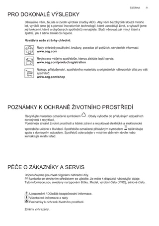 71ČEŠTINA
Děkujeme vám, že jste si zvolili výrobek značky AEG. Aby vám bezchybně sloužil mnoho
let, vyrobili jsme jej s pomocí inovativních technologií, které usnadňují život, a vybavili jsme
jej funkcemi, které u obyčejných spotřebičů nenajdete. Stačí věnovat pár minut čtení a
zjistíte, jak z něho získat co nejvíce.
Navštivte naše stránky ohledně:
Rady ohledně používání, brožury, poradce při potížích, servisních informací:
www.aeg.com
Registrace vašeho spotřebiče, kterou získáte lepší servis:
www.aeg.com/productregistration
Nákupu příslušenství, spotřebního materiálu a originálních náhradních dílů pro váš
spotřebič:
www.aeg.com/shop
PRO DOKONALÉ VÝSLEDKY
POZNÁMKY K OCHRANĚ ŽIVOTNÍHO PROSTŘEDÍ
Recyklujte materiály označené symbolem . Obaly vyhoďte do příslušných odpadních
kontejnerů k recyklaci.
Pomáhejte chránit životní prostředí a lidské zdraví a recyklovat elektrické a elektronické
spotřebiče určené k likvidaci. Spotřebiče označené příslušným symbolem nelikvidujte
spolu s domovním odpadem. Spotřebič odevzdejte v místním sběrném dvoře nebo
kontaktujte místní úřad.
PÉČE O ZÁKAZNÍKY A SERVIS
Doporučujeme používat originální náhradní díly.
Při kontaktu se servisním střediskem se ujistěte, že máte k dispozici následující údaje.
Tyto informace jsou uvedeny na typovém štítku. Model, výrobní číslo (PNC), sériové číslo.
Upozornění / Důležité bezpečnostní informace.
Všeobecné informace a rady
Poznámky k ochraně životního prostředí.
Změny vyhrazeny.
CS NÁVOD K POUŽITÍ
 