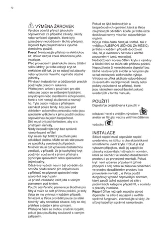 72
VÝMĚNA ŽÁROVEK
Výrobce odmítá převzít jakoukoliv
odpovědnost za případné závady, škody
nebo vznícení digestoře, které byly
způsobeny nedodržením těchto předpisů.
Digestoř byla projektována k výlučně
domácímu použití.
Pozor! Nenapojujte přístroj na elektrickou
síť, dokud nebyla zcela dokončena jeho
instalace.
Před provedením jakéhokoliv úkonu čištění
nebo údržby, je třeba odpojit kryt od
elektrické sítě tak, že se odpojí od zásuvky
nebo vypnutím hlavního vypínače obytné
jednotky.
Při všech instalačních a údržbových pracích
používejte pracovní rukavice.
Přístroj není určen k používání pro děti
nebo pro osoby se sníženými fyzickými,
smyslovými nebo mentálními schopnostmi,
které s ním nemají zkušenost a neznají
ho. Tyto osoby můžou s přístrojem
zacházet pouze tehdy, kdy jsou pod
dohledem odborného personálu nebo jsou
speciálně vyškoleny k jeho použití osobou
odpovědnou za jejich bezpečnost.
Děti musí být pod dohledem, aby si s
přístrojem nehrály.
Nikdy nepoužívejte kryt bez správně
namontované mříže!
Kryt nesmí být NIKDY používán jako
odkládací plocha. Může se tak stát pouze
ve speciﬁcky uvedených případech.
Místnost musí být vybavena dostatečnou
ventilací, v případě, že je kuchyňský kryt
používán současně s jinými přístroji s
plynovým spalováním nebo spalováním
jinými palivy.
Odsávaný vzduch nesmí být odváděn do
odvodu používaného pro odpad kouřů
z přístrojů na plynové spalování nebo
spalování jiných paliv.
Je přísně zakázáno vařit jídla s volným
plamenem pod krytem.
Použití otevřeného plamene je škodlivé pro
ﬁltry a může se stát příčinou požárů, je tedy
třeba se mu vyhnout v každém případě.
Smažení je třeba provádět pouze za stálé
kontroly, aby nenastala situace, kdy se olej
přehřeje a dojde k jeho vznícení.
Přístupné části se mohou značně rozpálit,
pokud jsou používány současně s varným
zařízením.
Pokud se týká technických a
bezpečnostních opatření, která je třeba
zaujmout při odvádění kouře, je třeba úzce
dodržovat normy místních odpovědných
orgánů.
Kryt je třeba často čistit jak vnitřně, tak z
vnějšku (ALESPOŇ JEDNOU ZA MĚSÍC),
je třeba v každém případě dodržovat
vše, co je uvedeno v návodu k údržbě
popsaném v tomto manuálu).
Nedodržování norem čištění krytu a výměny
a čištění ﬁltrů se může stát příčinou požárů.
Nepoužívejte či nenechávejte digestoř bez
řádně nastavených svíditel a nevystavujte
se tak nebezpečí elektrického výboje.
Výrobce se zříká jakékoliv odpovědnosti
za eventuální nepříjemnosti, škody nebo
požáry způsobené na přístroji, které
jsou následkem nedodržování pokynů
uvedených v tomto manuálu.
POUŽITÍ
Digestoř je projektována k použití v
odsávací verzi s vnějším vývodem
anebo ve ﬁltrující verzi s vnitřním čištěním
vzduchu .
INSTALACE
Síťové napětí musí odpovídat napětí
uvedenému na štítku s charakteristikamii
umístěnému uvnitř krytu. Pokud je kryt
vybaven přípojkou, stačí jej zapojit do
zásuvky odpovídající stávajícím normám,
která se nachází ve snadno dosažitelném
prostoru i po provedené montáži. Pokud
kryt není vybaven přípojkami (přímé
připojení k síti) nebo se zásuvka nenachází
ve snadno dosažitelném prostoru i po
provedené montáži , je třeba použít
dvojpólový vypínač odpovídající normám,
který zaručí úplné odpojení od sítě v
podmínkách kategorie přepětí III, v souladu
s pravidly instalace.
Pozor! Dříve než opět napojíte obvod
digestoře na síťové napájení a ověříte
správné fungování, zkontrolujte si vždy, že
síťový kabel byl správně namontován.
 