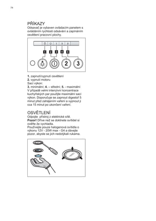 74
PŘÍKAZY
Odsavač je vybaven ovládacím panelem s
ovládáním rychlosti odsávání a zapínáním
osvětlení pracovní plochy.
2 3
511 3 42
1. zapnutí/vypnutí osvětlení
2. vypnutí motoru
Sací výkon:
3. minimální; 4. – střední; 5. - maximální
V případě velmi intenzivní koncentrace
kuchyňských par použijte maximální sací
výkon. Doporučuje se zapnout digestoř 5
minut před zahájením vaření a vypnout ji
cca 15 minut po ukončení vaření.
OSVĚTLENÍ
Odpojte přístroj z elektrické sítě.
Pozor! Dříve než se doktnete svítidel si
ověřte že vychladla.
Používejte pouze halogenová svítidla o
výkonu 12V - 20W max - G4 a dávejte
pozor, abyste se jich nedotýkali rukama.
 