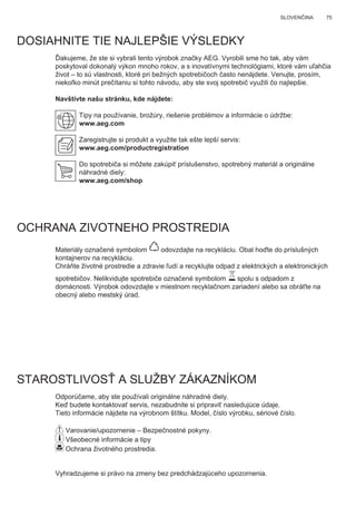 75SLOVENČINA
DOSIAHNITE TIE NAJLEPŠIE VÝSLEDKY
Ďakujeme, že ste si vybrali tento výrobok značky AEG. Vyrobili sme ho tak, aby vám
poskytoval dokonalý výkon mnoho rokov, a s inovatívnymi technológiami, ktoré vám uľahčia
život – to sú vlastnosti, ktoré pri bežných spotrebičoch často nenájdete. Venujte, prosím,
niekoľko minút prečítaniu si tohto návodu, aby ste svoj spotrebič využili čo najlepšie.
Navštívte našu stránku, kde nájdete:
Tipy na používanie, brožúry, riešenie problémov a informácie o údržbe:
www.aeg.com
Zaregistrujte si produkt a využite tak ešte lepší servis:
www.aeg.com/productregistration
Do spotrebiča si môžete zakúpiť príslušenstvo, spotrebný materiál a originálne
náhradné diely:
www.aeg.com/shop
OCHRANA ZIVOTNEHO PROSTREDIA
Materiály označené symbolom odovzdajte na recykláciu. Obal hoďte do príslušných
kontajnerov na recykláciu.
Chráňte životné prostredie a zdravie ľudí a recyklujte odpad z elektrických a elektronických
spotrebičov. Nelikvidujte spotrebiče označené symbolom spolu s odpadom z
domácnosti. Výrobok odovzdajte v miestnom recyklačnom zariadení alebo sa obráťte na
obecný alebo mestský úrad.
STAROSTLIVOSŤ A SLUŽBY ZÁKAZNÍKOM
Odporúčame, aby ste používali originálne náhradné diely.
Keď budete kontaktovať servis, nezabudnite si pripraviť nasledujúce údaje.
Tieto informácie nájdete na výrobnom štítku. Model, číslo výrobku, sériové číslo.
Varovanie/upozornenie – Bezpečnostné pokyny.
Všeobecné informácie a tipy
Ochrana životného prostredia.
Vyhradzujeme si právo na zmeny bez predchádzajúceho upozornenia.
SK NÁVOD NA POUŽÍVANIE
 