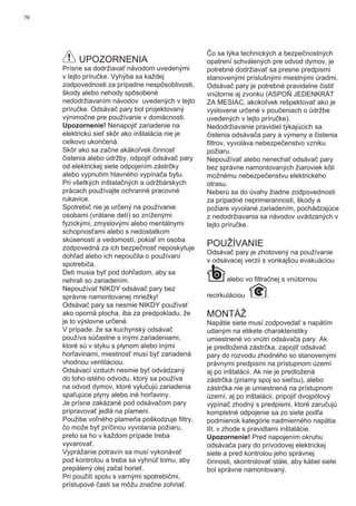 76
UPOZORNENIA
Prísne sa dodržiavať návodom uvedenými
v tejto príručke. Vyhýba sa každej
zodpovednosti za prípadne nespôsoblivosti,
škody alebo nehody spôsobenè
nedodržiavaním návodov uvedených v tejto
príručke. Odsávač pary bol projektovaný
výnimočne pre používanie v domácnosti.
Upozornenie! Nenapojiť zariadenie na
elektrickú sieť skôr ako inštalácia nie je
celkovo ukončená.
Skôr ako sa začne akákoľvek činnosť
čistenia alebo údržby, odpojiť odsávač pary
od elektrickej siete odpojením zástrčky
alebo vypnutím hlavného vypínača bytu.
Pri všetkých inštalačných a údržbárskych
prácach používajte ochranné pracovné
rukavice.
Spotrebič nie je určený na používanie
osobami (vrátane detí) so zníženými
fyzickými, zmyslovými alebo mentálnymi
schopnosťami alebo s nedostatkom
skúseností a vedomostí, pokiaľ im osoba
zodpovedná za ich bezpečnosť neposkytuje
dohľad alebo ich nepoučila o používaní
spotrebiča.
Deti musia byť pod dohľadom, aby sa
nehrali so zariadením.
Nepoužívať NIKDY odsávač pary bez
správne namontovanej mriežky!
Odsávač pary sa nesmie NIKDY používať
ako oporná plocha, iba za predpokladu, že
je to výslovne určené.
V prípade, že sa kuchynský odsávač
používa súčastne s inými zariadeniami,
ktoré sú v styku s plynom alebo inými
horľavinami, miestnosť musí byť zariadená
vhodnou ventiláciou.
Odsávací vzduch nesmie byť odvádzaný
do toho istého odvodu, ktorý sa používa
na odvod dymov, ktoré vylučujú zariadenia
spaľujúce plyny alebo iné horľaviny.
Je prísne zakázané pod odsávačom pary
pripravovať jedlá na plameni.
Použitie voľného plameňa poškodzuje ﬁltry,
čo može byť príčinou vyvolania požiaru,
preto sa ho v každom prípade treba
vyvarovať.
Vyprážanie potravín sa musí vykonávať
pod kontrolou a treba sa vyhnúť tomu, aby
prepálený olej začal horieť.
Pri použití spolu s varnými spotrebičmi,
prístupové časti sa môžu značne zohriať.
Čo sa týka technických a bezpečnostných
opatrení schválených pre odvod dymov, je
potrebné dodržiavať sa presne predpismi
stanovenými príslušnými miestnými úradmi.
Odsávač pary je potrebné pravidelne čistiť
vnútorne aj zvonku (ASPOŇ JEDENKRÁT
ZA MESIAC, akokoľvek rešpektovať ako je
vyslovene určené v poučeniach o údržbe
uvedených v tejto príručke).
Nedodržiavanie pravidiel týkajúcich sa
čistenia odsávača pary a výmeny a čistenia
ﬁltrov, vyvoláva nebezpečenstvo vzniku
požiaru.
Nepoužívať alebo nenechať odsávač pary
bez správne namontovaných žiaroviek kôli
možnému nebezpečenstvu elektrického
otrasu.
Neberú sa do úvahy žiadne zodpovednosti
za prípadné neprimerannosti, škody a
požiare vyvolané zariadením, pochádzajúce
z nedodržiavania sa návodov uvádzaných v
tejto príručke.
POUŽÍVANIE
Odsávač pary je zhotovený na používanie
v odsávacej verzii s vonkajšou evakuáciou
alebo vo ﬁltračnej s vnútornou
recirkuláciou .
MONTÁŽ
Napätie siete musí zodpovedať s napätím
udaným na etikete charakteristiky
umiestnené vo vnútri odsávača pary. Ak
je predložená zástrčka, zapojiť odsávač
pary do rozvodu zhodného so stanovenými
právnymi predpismi na prístupnom území
aj po inštalácii. Ak nie je predložená
zástrčka (priamy spoj so sieťou), alebo
zástrčka nie je umiestnená na prístupnom
území, aj po inštalácii, pripojiť dvojpólový
vypínač zhodný s predpismi, ktoré zaručujú
kompletné odpojenie sa zo siete podľa
podmienok kategórie nadmierného napätia
III, v zhode s pravidlami inštalácie.
Upozornenie! Pred napojením okruhu
odsávača pary do prívodovej elektrickej
siete a pred kontrolou jeho správnej
činnosti, skontrolovať stále, aby kábel siete
bol správne namontovaný.
 