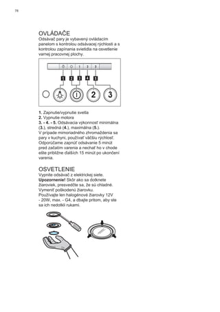 78
OVLÁDAČE
Odsávač pary je vybavený ovládacím
panelom s kontrolou odsávacej rýchlosti a s
kontrolou zapínania svietidla na osvetlenie
varnej pracovnej plochy.
2 3
511 3 42
1. Zapnutie/vypnutie svetla
2. Vypnutie motora
3. - 4. - 5. Odsávacia výkonnosť minimálna
(3.), stredná (4.), maximálna (5.).
V prípade mimoriadného zhromaždenia sa
pary v kuchyni, používať väčšiu rýchlosť.
Odporúčame zapnúť odsávanie 5 minút
pred začatím varenia a nechať ho v chode
ešte približne ďalších 15 minút po ukončení
varenia.
OSVETLENIE
Vypnite odsávač z elektrickej siete.
Upozornenie! Skôr ako sa dotknete
žiaroviek, presvedčte sa, že sú chladné.
Vymeniť poškodenú žiarovku.
Používajte len halogénové žiarovky 12V
- 20W, max. - G4, a dbajte pritom, aby ste
sa ich nedotkli rukami.
 