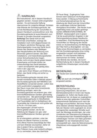 8
WARNUNG
Die Instruktionen, die in diesem Handbuch
gegeben werden, müssen strikt eingehalten
werden. Es wird keinerlei Haftung
übernommen für mögliche Mängel, Schäden
oder Brände der Dunstabzugshaube, die
auf die Nichtbeachtung der Vorschriften in
diesem Handbuch zurückzuführen sind. Die
Dunstabzugshaube ist ausschliesslich zum
Einsatz im privaten Haushalt vorgesehen.
Achtung! Das Gerät nicht an das
Stromnetz anschließen, solange die
Installation noch nicht abgeschlossen ist.
Vor Beginn sämtlicher Reinigungs- oder
Wartungsarbeiten muss das Gerät durch
Ziehen des Steckers oder Betätigen
des Hauptschalters der Wohnung vom
Stromnetz getrennt werden. Bei allen
Installations- und Instandhaltungsarbeiten
immer Schutzhandschuhe tragen.
Kinder nicht mit dem Gerät spielen lassen.
Erwachsene und Kinder dürfen nie
unbeaufsichtigt das Gerät betreiben,
– wenn sie körperlich oder geistig dazu
nicht in der Lage sind,
– oder wenn ihnen Wissen und Erfahrung
fehlen, das Gerät richtig und sicher zu
bedienen.
Die Dunstabzugshaube niemals ohne
korrekt montiertes Gitter in Betrieb setzen!
Die Dunstabzugshaube darf NIEMALS als
Abstellﬂäche verwendet werden, sofern dies
nicht ausdrücklich angegeben wird.
Der Raum muss über eine hinreichende
Belüftung verfügen, wenn die
Dunstabzugshaube mit anderen gas- oder
brennstoffbetriebenen Geräten gleichzeitig
verwendet wird. Bei gleichzeitigem Betrieb
der Dunstabzugshaube im Abluftbetrieb
und Feuerstätten darf im Aufstellraum der
Feuerstätte der Unterdruck nicht größer als
4 Pa (4 x 10-5 bar) sein.
Die angesaugte Luft darf nicht in
Rohre geleitet werden, die für die
Ableitung der Abgase von gas- oder
brennstoffbetriebenen Geräten genutzt
werden.
Es ist strengstens verboten, unter der
Haube mit offener Flamme zu kochen.
Eine offene Flamme beschädigt die Filter
und kann Brände verursachen, daher ist
dies in jedem Fall zu vermeiden.
Das Frittieren muss unter Aufsicht erfolgen,
um zu vermeiden, dass das überhitzte
Öl Feuer fängt. Zugängliche Teile
können beim Gebrauch mit Kochgeräten
heiss werden. In Bezug auf technische
und Sicherheitsmaßnahmen für die
Ableitung der Abluft sind die Vorschriften
der zuständigen örtlichen Behörden
strengstens einzuhalten. Die Haube muss
regelmäßig innen und außen gereinigt
werden (MINDESTENS EINMAL IM
MONAT, diesbezüglich sind in jedem
Fall die ausdrücklichen Angaben in der
Wartungsanleitung dieses Handbuchs
zu beachten). Eine Nichtbeachtung der
Vorschriften zur Reinigung der Haube
sowie zur Auswechselung und Reinigung
der Filter führt zu Brandgefahr. Um das
Risiko eines Stromschlages zu vermeiden,
darf die Dunstabzugshaube ohne richtig
eingesetzte Lampen nicht betrieben
werden. Es wird keinerlei Haftung
übernommen für Fehler, Schäden
oder Brände des Gerätes, die durch
Nichteinhaltung der in diesem Handbuch
aufgeführten Anweisungen verschuldet
wurden.
BEDIENUNG
Die Haube kann sowohl als Abluftgërat
als auch als Umluftgërat
eingesetzt werden.
BEFESTIGUNG
Die Netzspannung muss der
Spannung entsprechen, die auf dem
Betriebsdatenschild im Innern der Haube
angegeben ist. Sofern die Haube einen
Netzstecker hat, ist dieser an zugänglicher
Stelle an eine den geltenden Vorschriften
entsprechende Steckdose auch nach der
Montage anzuschließen. Bei einer Haube
ohne Stecker (direkter Netzanschluss) oder
falls der Stecker nicht zugänglich ist, ist ein
normgerechter zweipoliger Schalter auch
nach der Montage anzubringen, der unter
Umständen der Überspannung Kategorie
III entsprechend den Installationsregeln ein
vollständiges Trennen vom Netz garantiert.
Hinweis! Vor der Inbetriebnahme muss
sichergestellt sein, dass die Netzversorgung
(Steckdose) ordnungsgemäß montiert
wurde.
 