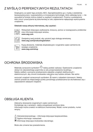 83POLSKI
Z MYŚLĄ O PERFEKCYJNYCH REZULTATACH
Dziękujemy za wybór tego produktu AEG. Zaprojektowaliśmy go z myślą o wieloletniej
bezawaryjnej pracy i wyposażyliśmy w innowacyjne technologie, które ułatwiają życie — nie
wszystkie te funkcje można znaleźć w zwykłych urządzeniach. Prosimy o poświęcenie
kilku minut i przeczytanie tej dokumentacji w celu zapewnienia najlepszego wykorzystania
urządzenia.
Odwiedź naszą witrynę internetową, aby uzyskać:
Wskazówki dotyczące użytkowania, broszury, pomoc w rozwiązywaniu problemów
oraz informacje dotyczące serwisu:
www.aeg.com
Zarejestruj swój produkt, aby uprościć jego obsługę serwisową:
www.aeg.com/productregistration
Kupuj akcesoria, materiały eksploatacyjne i oryginalne części zamienne do
swojego urządzenia:
www.aeg.com/shop
OCHRONA ŚRODOWISKA
Materiały oznaczone symbolem należy poddać utylizacji. Opakowanie urządzenia
włożyć do odpowiedniego pojemnika w celu przeprowadzenia recyklingu.
Należy zadbać o ponowne przetwarzanie odpadów urządzeń elektrycznych i
elektronicznych, aby chronić środowisko naturalne oraz ludzkie zdrowie. Nie wolno
wyrzucać urządzeń oznaczonych symbolem razem z odpadami domowymi. Należy
zwrócić produkt do miejscowego punktu ponownego przetwarzania lub skontaktować się z
odpowiednimi władzami miejskimi.
OBSŁUGA KLIENTA
Zalecamy stosowanie oryginalnych części zamiennych.
Kontaktując się z serwisem, należy przygotować poniższe dane.
Informacje można znaleźć na tabliczce znamionowej. Model, numer produktu, numer
seryjny.
Ostrzeżenie/przestroga – informacje dotyczące bezpieczeństwa.
Ogólne informacje i wskazówki
Informacje dotyczące środowiska naturalnego.
Może ulec zmianie bez powiadomienia.
PL INSTRUKCJA UŻYTKOWANIA
 