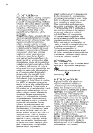 84
OSTRZEŻENIA
Przy przeprowadzaniu instalacji urządzenia
należy postępować według wskazówek
podanych w niniejszej instrukcji. Producent
uchyla się od wszelkiej odpowiedzialności
za uszkodzenia wynikłe na skutek instalacji
niezgodnej z informacjami podanymi
w niniejszej instrukcji. Okap został
zaprojektowany wyłącznie do użytku
domowego.
Uwaga! Nie podłączać urządzenia do sieci
elektrycznej przed ukończeniem montażu.
Przed wykonaniem jakiejkolwiek czynności
czyszczenia lub konserwacji należy
odłączyć okap od zasilania, wyjmując
wtyczkę z gniazdka lub wyłączając główny
wyłącznik zasilania. Wszelkie czynności
montażowe i konserwacyjne wykonywać
w rękawicach ochronnych. Niniejsze
urządzenie nie jest przeznaczone do
użytku przez osoby (w tym dzieci) o
ograniczonych zdolnościach ﬁzycznych,
sensorycznych czy umysłowych, a także
nieposiadające wiedzy lub doświadczenia
w użytkowaniu tego typu urządzeń, chyba,
że będą one nadzorowane lub zostaną
poinstruowane na temat korzystania z tego
urządzenia przez osobę odpowiedzialną
za ich bezpieczeństwo. Dzieci należy
pilnować, aby mieć pewność, że nie
bawią się urządzeniem. Nie należy
nigdy używać okapu bez prawidłowo
zamontowanych ﬁltrów! Okap nie powinien
być NIGDY używany jako płaszczyzna
oparcia chyba, że taka możliwość została
wyraźnie wskazana. Pomieszczenie, w
którym okap jest używany łącznie z innymi
urządzeniami spalającymi gaz lub inne
paliwo powinno posiadać odpowiednią
wentylację. Zasysane powietrze nie
powinno być odprowadzane do kanału
wykorzystywanego do odprowadzania
spalin wytwarzanych przez urządzenia
gazowe lub na inne paliwo. Surowo
zabrania się przygotowywania pod
okapem potraw z użyciem otwartego ognia
(ﬂambirowanie). Użycie otwartego ognia
jest groźne dla ﬁltrów i stwarza ryzyko
pożaru, a zatem nie wolno tego robić pod
żadnym pozorem. Podczas smażenia
należy zachować ostrożność, aby nie
dopuścić do przegrzania oleju, aby nie
uległ samozapaleniu. Dostępne części
mogą ulec znacznemu nagrzaniu, jeżeli
będą używane razem z urządzeniami
przeznaczonymi do gotowania.
W zakresie koniecznych do zastosowania
środków technicznych i bezpieczeństwa
dotyczących odprowadzania spalin należy
ściśle przestrzegać przepisów wydanych
przez kompetentne władze lokalne.
Okap powinien być często czyszczony
zarówno na zewnątrz jak i od wewnątrz
(PRZYNAJMNIEJ RAZ W MIESIĄCU, z
zachowaniem wskazówek dotyczących
konserwacji podanych w niniejszej
instrukcji). Nieprzestrzeganie zasad
dotyczących czyszczenia okapu oraz
wymiany i czyszczenia ﬁltrów powoduje
powstanie zagrożenia pożarem.
Celem uniknięcia porażenia prądem nie
należy używać lub pozostawiać okapu bez
prawidłowo zamontowanych żarówek.
Producent nie ponosi żadnej
odpowiedzialności za ewentualne szkody
lub pożary spowodowane przez urządzenie
a wynikające z nieprzestrzegania zaleceń
podanych w niniejszej instrukcji.
UŻYTKOWANIE
Okap został wykonany do działania w wersji
zasysającej z wydalaniem zewnętrznym
lub ﬁltrującej o recyrkulacji
wewnętrznej .
INSTALACJA OKAPU
Napięcie sieciowe musi odpowiadać
napięciu wskazanemu na tabliczce
umieszczonej w wewnętrznej części
okapu. Jeśli okap jest wyposażony we
wtyczkę, należy ją podłączyć do gniazdka
zgodnego z obowiązującymi normami
i umieszczonego w łatwo dostępnym
miejscu, również po zakończonej instalacji.
Jeśli okap nie jest wyposażony we wtyczkę
(bezpośrednie podłączenie do sieci) lub
wtyczka nie znajduje się w łatwo dostępnym
miejscu, również po zakończonej instalacji,
należy zastosować znormalizowany
wyłącznik dwubiegunowy, który umożliwi
całkowite odcięcie od sieci elektrycznej
w warunkach nadprądowych kategorii III,
zgodnie z zasadami instalacji.
Uwaga! Przed ponownym podłączeniem
obwodu okapu do zasilania i sprawdzeniem
poprawności jego działania należy się
zawsze upewnić, czy przewód zasilający
jest prawidłowo zamontowany.
 