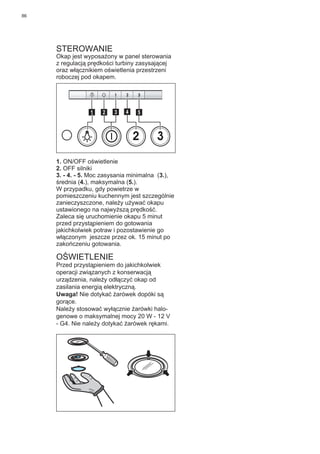 86
STEROWANIE
Okap jest wyposażony w panel sterowania
z regulacją prędkości turbiny zasysającej
oraz włącznikiem oświetlenia przestrzeni
roboczej pod okapem.
2 3
511 3 42
1. ON/OFF oświetlenie
2. OFF silniki
3. - 4. - 5. Moc zasysania minimalna (3.),
średnia (4.), maksymalna (5.).
W przypadku, gdy powietrze w
pomieszczeniu kuchennym jest szczególnie
zanieczyszczone, należy używać okapu
ustawionego na najwyższą prędkość.
Zaleca się uruchomienie okapu 5 minut
przed przystąpieniem do gotowania
jakichkolwiek potraw i pozostawienie go
włączonym jeszcze przez ok. 15 minut po
zakończeniu gotowania.
OŚWIETLENIE
Przed przystąpieniem do jakichkolwiek
operacji związanych z konserwacją
urządzenia, należy odłączyć okap od
zasilania energią elektryczną.
Uwaga! Nie dotykać żarówek dopóki są
gorące.
Należy stosować wyłącznie żarówki halo-
genowe o maksymalnej mocy 20 W - 12 V
- G4. Nie należy dotykać żarówek rękami.
 