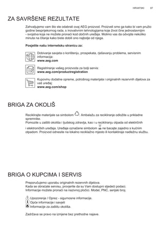87HRVATSKI
ZA SAVRŠENE REZULTATE
Zahvaljujemo vam što ste odabrali ovaj AEG proizvod. Proizveli smo ga kako bi vam pružio
godine besprijekornog rada, s inovativnim tehnologijama koje život čine jednostavnijim
- svojstva koja ne možete pronaći kod običnih uređaja. Molimo vas da odvojite nekoliko
minuta na čitanje kako biste dobili ono najbolje od njega.
Posjetite našu internetsku stranicu za:
Dobivanje savjeta o korištenju, prospekata, rješavanju problema, servisnim
informacija:
www.aeg.com
Registriranje vašeg proizvoda za bolji servis:
www.aeg.com/productregistration
Kupovinu dodatne opreme, potrošnog materijala i originalnih rezervnih dijelova za
vaš uređaj:
www.aeg.com/shop
BRIGA ZA OKOLIŠ
Reciklirajte materijale sa simbolom . Ambalažu za recikliranje odložite u prikladne
spremnike.
Pomozite u zaštiti okoliša i ljudskog zdravlja, kao i u recikliranju otpada od električnih
i elektroničkih uređaja. Uređaje označene simbolom ne bacajte zajedno s kućnim
otpadom. Proizvod odnesite na lokalno reciklažno mjesto ili kontaktiraje nadležnu službu.
BRIGA O KUPCIMA I SERVIS
Preporučujemo uporabu originalnih rezervnih dijelova.
Kada se obraćate servisu, provjerite da su Vam dostupni sljedeći podaci.
Informacije možete pronaći na nazivnoj pločici. Model, PNC, serijski broj.
Upozorenje / Oprez - sigurnosne informacije.
Opće informacije i savjeti
Informacije za zaštitu okoliša.
Zadržava se pravo na izmjene bez prethodne najave.
HR KNJIŽICA S UPUTAMA
 