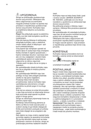 88
UPOZORENJA
Strogo se pridržavajte uputstava koje
donosi ovaj priručnik. Otklanjamo bilo
kakvu odgovornost za eventualne
nezgode,smetnje ili požar na aparatu koji
proizlaze iz nepoštivanja uputstava koje
donosi ovaj priručnik. Kuhinjska napa
je projektirana isključivo za kućansku
uporabu.
Pozor! Ne priključujte aparat na električnu
mrežu sve dok niste kompletno završili sa
instaliranjem.
Prije bilo kakvog čišćenja ili održavanja,
iskopčajte kuhinjsku napu s električne
mreže vadeći utikač ili isključujući opći
kućni prekidač/sklopku.
Ovaj aparat nije namijenjen uporabi od
strane djece ili osoba koje imaju smanjene
ﬁzičke,mentale ili osjetne sposobnosti, i
kojima nedostaje iskustva i saznanja osim
ako oni nisu nadgledani i obučeni kako
upotrebljavati aparat od osoba koje su
odgovorne za njihovu sigurnost.
Trebate paziti na djecu da se ne igraju s
aparatom .
Na upotrebljavajte nikada kuhinjsku napu
bez da je pregrada ili mrežica pravilno
montirana!
Ne upotrebljavajte NIKADA napu kao
podlogu na koju ćete polagati predmete
ukoliko to nije jasno naglašeno.
Prostorija treba imati dovoljno
provjetravanje, kada je kuhinjska napa
upotrebljavana istovremeno s drugim
aparatima na plinski pogon ili na drugo
gorivo.
Zrak koji se usisava ne smije biti proveden
u cijev koja se koristi za izbacivanje dimova
koje proizvode ostali aparati na plinski
pogon ili drugo gorivo.
Strogo se zabranjuje pripremanje hrane na
plamenu ispod nape.
Korištenje nekontroliranog plamena je
štetno za ﬁltre te može izazvati požar ,u
svakom slučaju bi ga trebalo izbjegavati.
Držite pod kontrolom postupak pri prženju
kako biste izbjeglii da se pregrijano ulje
zapali.
Neki dijelovi se mogu znatno zagrijati kada
se koriste zajedno sa aparatima za kuhanje.
Što se tiče tehničkih mjera kojih se treba
pridržavati s obzirom na dimove, strogo se
pridržavajte pravilnika nadležnih lokalnih
vlasti .
Kuhinjska napa se treba često čistiti i prati
i izvana i iznutra (BAREM JEDANPUT
NA MJESEC, poštivajte sve ono što je
navedeno u uputstvima za održavanje koje
donosi ovaj priručnik).
Ne poštivanje propisa o čišćenju nape i
zamjene i čišćenja ﬁltra povećava opasnost
od požara.
Ne upotrebljavajte niti ostavljajte kuhinjsku
napu bez da ste pravilno montirali lampe jer
postoji rizik od električnog udara.
Otklanjamo bilo kakvu odgovornost radi
eventualnih neprilika,štete ili požara koje
bi mogao izazvati aparat a koje proizlaze
iz nepoštivanja uputstava koje donosi ovaj
priručnik.
KORIŠTENJE
Kuhinjska napa je proizvedena da bi se
koristila u usisnoj verziji sa izbacivanjem
vani ili ﬁltracijskoj verziji sa
unutrašnjim kruženjem .
POSTAVLJANJE
Napon mreže treba odgovarati naponu
koji je naveden na etiketi karakteristika koji
se nalazi u unutrašnjosti kuhinjske nape.
Ukoliko ima utikač, povežite kuhinjsku
napu s jednim utikačem koja je u skladu
s propisima na snazi i koji je postavljen
na pristupačnom mjestu čak i nakon
instalacije. Ako nije opremljen utikačem
(direktno povezivanje s mrežom) ili utikač
nije postavljen na pristupačnom mjestu,
čak i nakon instalacije postavite dvopolan
prekidač koji je u skladu s propisima i koji
osigurava kompletno iskopčavanje s mreže
u uvjetima kategorije br.3 o previsokom
naponu , u skladu s pravilima o instalaciji.
Upozorenje! Prije nego što ponovno
povežete kružni put kuhinjske nape s
napajanjem mreže te provjerite pravilno
funkcioniranje , uvijek dobro kontrolirajte je
li kabl mreže bio pravilno montiran.
 