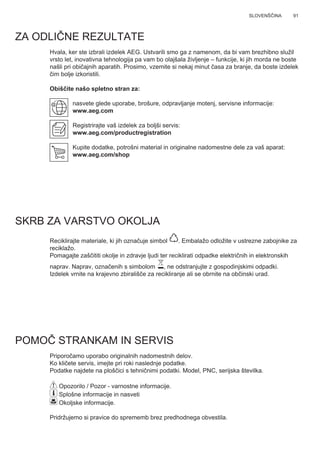 91SLOVENŠČINA
ZA ODLIČNE REZULTATE
Hvala, ker ste izbrali izdelek AEG. Ustvarili smo ga z namenom, da bi vam brezhibno služil
vrsto let, inovativna tehnologija pa vam bo olajšala življenje – funkcije, ki jih morda ne boste
našli pri običajnih aparatih. Prosimo, vzemite si nekaj minut časa za branje, da boste izdelek
čim bolje izkoristili.
Obiščite našo spletno stran za:
nasvete glede uporabe, brošure, odpravljanje motenj, servisne informacije:
www.aeg.com
Registrirajte vaš izdelek za boljši servis:
www.aeg.com/productregistration
Kupite dodatke, potrošni material in originalne nadomestne dele za vaš aparat:
www.aeg.com/shop
SKRB ZA VARSTVO OKOLJA
Reciklirajte materiale, ki jih označuje simbol . Embalažo odložite v ustrezne zabojnike za
reciklažo.
Pomagajte zaščititi okolje in zdravje ljudi ter reciklirati odpadke električnih in elektronskih
naprav. Naprav, označenih s simbolom , ne odstranjujte z gospodinjskimi odpadki.
Izdelek vrnite na krajevno zbirališče za recikliranje ali se obrnite na občinski urad.
POMOČ STRANKAM IN SERVIS
Priporočamo uporabo originalnih nadomestnih delov.
Ko kličete servis, imejte pri roki naslednje podatke.
Podatke najdete na ploščici s tehničnimi podatki. Model, PNC, serijska številka.
Opozorilo / Pozor - varnostne informacije.
Splošne informacije in nasveti
Okoljske informacije.
Pridržujemo si pravice do sprememb brez predhodnega obvestila.
SL NAVODILO ZA UPORABO
 