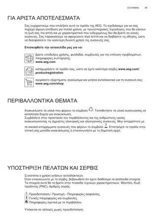 95ΕΛΛΗΝΙΚΆ
ΓΙΑ ΑΡΙΣΤΑ ΑΠΟΤΕΛΕΣΜΑΤΑ
Σας ευχαριστούμε που επιλέξατε αυτό το προϊόν της AEG. Το σχεδιάσαμε για να σας
παρέχει άψογη απόδοση για πολλά χρόνια, με πρωτοποριακές τεχνολογίες που θα κάνουν
τη ζωή σας πιο απλή και με χαρακτηριστικά που ενδεχομένως δεν θα βρείτε σε κοινές
συσκευές. Σας παρακαλούμε να αφιερώσετε λίγα λεπτά και να διαβάσετε τις οδηγίες, ώστε
να διασφαλίσετε την καλύτερη δυνατή χρήση της συσκευής σας.
Επισκεφθείτε την ιστοσελίδα μας για να:
βρείτε υποδείξεις χρήσης, φυλλάδια, συμβουλές για την επίλυση προβλημάτων,
πληροφορίες συντήρησης:
www.aeg.com
καταχωρήσετε το προϊόν σας, ώστε να έχετε καλύτερο σέρβις:www.aeg.com/
productregistration
αγοράσετε εξαρτήματα, αναλώσιμα και γνήσια ανταλλακτικά για τη συσκευή σας:
www.aeg.com/shop
ΠΕΡΙΒΑΛΛΟΝΤΙΚΑ ΘΕΜΑΤΑ
Ανακυκλώστε τα υλικά που φέρουν το σύμβολο . Τοποθετήστε τα υλικά συσκευασίας σε
κατάλληλα δοχεία για ανακύκλωση.
Συμβάλλετε στην προστασία του περιβάλλοντος και της ανθρώπινης υγείας
ανακυκλώνοντας τις άχρηστες ηλεκτρικές και ηλεκτρονικές συσκευές. Μην απορρίπτετε με
τα οικιακά απορρίμματα συσκευές που φέρουν το σύμβολο . Επιστρέψτε το προϊόν στην
τοπική σας μονάδα ανακύκλωσης ή επικοινωνήστε με τη δημοτική αρχή.
ΥΠΟΣΤΗΡΙΞΗ ΠΕΛΑΤΩΝ ΚΑΙ ΣΕΡΒΙΣ
Συνιστάται η χρήση γνήσιων ανταλλακτικών.
Όταν επικοινωνείτε με το σέρβις, βεβαιωθείτε ότι έχετε διαθέσιμα τα ακόλουθα στοιχεία.
Τα στοιχεία αυτά θα τα βρείτε στην πινακίδα τεχνικών χαρακτηριστικών. Μοντέλο, Κωδ.
προϊόντος (PNC), Αριθμός σειράς.
Προειδοποίηση / Προσοχή - Πληροφορίες ασφαλείας.
Γενικές πληροφορίες και συμβουλές
Πληροφορίες σχετικά με το περιβάλλον.
Υπόκειται σε αλλαγές χωρίς προειδοποίηση.
EL ΟΔΗΓΊΕΣ ΧΡΉΣΗΣ
 