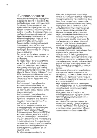 96
ΠΡΟΗΔΟΠΟΙΗΣΕΙΣ
Ακολουθήστε αυστηρά τις οδηγίες που
αναφέρονται σε αυτό το εγχειρίδιο. Δεν
αναλαμβάνουμε καμία ευθύνη για τυχόν
δυσχέρειες, ζημιές ή πυρκαγιές που
προκαλούνται και προέρχονται από την μη
τήρηση των οδηγιών που αναφέρονται σε
αυτό το εγχειρίδιο. Ο απορροφητήρας έχει
σχεδιαστεί αποκλειστικά για οικιακή χρήση.
Προειδοποίηση! Μήν συνδέσετε
τον απορροφητήρα με το ρεύμα εάν η
εγκατάσταση δεν έχει τελειώσει.
Πριν από κάθε επέμβαση καθαρισμού
ή συντήρησης αποσυνδέστε τον
απορροφητήρα απο το ρεύμα αφαιρώντας
την πρίζα ή διακόπτοντας την κεντρική
παροχή ρεύματος.
Πάντοτε να φοράτε γάντια εργασίας για
όλες τις επεμβάσεις εγκατάστασης και
συντήρησης.
Το παρόν προιόν δεν είναι κατάλληλο
για χρήση από παιδιά ή από άτομα με
μειωμένες αισθητήριες, σωματικές ή
πνευματικές ικανότητες ή με έλλειψη
κατάλληλης εμπειρίας και γνώσης, εκτός και
εάν αυτά βρίσκονται υπό επίβλεψη ή έχουν
λάβει κατάλληλη εκπαίδευση ως προς την
χρήση του προιόντος από ανθρώπους
υπεύθυνους για την προσωπική τους
ασφάλεια.
Αυτή η συσκευή έχει σχεδιαστεί να
χρησιμοποιείται από ενήλικες, τα
παιδιά πρέπει να επιβλέπονται ώστε
να εξασφαλιστεί ότι δεν παίζουν με την
παρούσα συσκευή.
Αυτή η συσκευή έχει σχεδιαστεί να
χρησιμοποιείται από ενήλικες. Δεν θα
πρέπει να επιτρέπεται στα παιδιά να
πειράζουν το σύστημα ελέγχου ή να
παίζουν με την συσκευή.
Δεν πρέπει να χρησιμοποιείται ποτέ
ο απορροφητήρας εάν δεν είναι ορθά
εγκατεστημένη η σχάρα/πλέγμα!
Ο απορροφητήρας δεν πρέπει ΠΟΤΕ να
χρησιμοποιείται ως επιφάνεια στήριξης
εκτός και εάν είναι ρητά ενδεδειγμένο.
Ο χώρος στον οποίο είναι εγκατεστημένη
η συσκευή πρέπει να έχει ικανοποιητικό
αερισμό, όταν ο απορροφητήρας κουζίνας
χρησιμοποείται ταυτόχρονα με άλλες
συσκευές καύσης υγραερίου ή άλλα
καυστικά υλικά.
Το σύστημα αεραγωγού αυτής της
συσκευής δεν πρέπει να συνδέεται με
κανένα άλλο υπάρχον σύστημα εξαερισμού
που χρησιμοποιείται για οποιοδήποτε άλλο
λόγο όπως την εκκένωση των καπνών
που δημιουργούνται από συσκευές καύσης
υγραερίου ή άλλων καυστικών υλικών.
Απαγορεύεται αυστηρά το μαγείρεμα με
φλόγες κάτω από τον απορροφητήρα
Η χρήση ελεύθερης φλόγας προκαλεί
ζημιές στα φίλτρα και είναι δυνατόν να
προκαλέσει πυρκαγιά, γι’αυτό πρέπει
να αποφεύγεται σε κάθε περίπτωση. Το
τηγάνισμα πρέπει να γίνεται κάτω από
συνεχή έλεγχο ώστε να αποφευχθεί η
ανάφλεξη του υπερθερμενόμενου λαδιού.
Οι προσβάσιμες επιφάνειες του
απορροφητήρα μπορεί να υπερθερμανθούν
σημαντικά εάν χρησιμοποιούνται
ταυτόχρονα με συσκευές μαγειρέματος.
Όσο αναφορά τα τεχνικά μέτρα και τα μέτρα
ασφαλείας που πρέπει να εφαρμοστούν για
την εκκένωση των καπνών πρέπει να δοθεί
μεγάλη προσοχή σε ότι προβλέπεται από
τους κανονισμούς των αρμόδιων τοπικών
αρχών.
Ο απορροφητήρας πρέπει να καθαρίζεται
συστηματικά, τόσο εσωτερικά όσο και
εξωτερικά (ΤΟΥΛΑΧΙΣΤΟΝ ΜΙΑ ΦΟΡΑ ΤΟ
ΜΗΝΑ). Αυτό πρέπει να γίνεται σύμφωνα
με τις οδηγίες συντήρησης που παρέχονται
στο παρόν φυλλάδιο).
Η μη τήρηση των κανόνων καθαρισμού
του απορροφητήρα και της αντικατάστασης
και καθαρισμού των φίλτρων επιφέρει
κινδύνους πυρκαγιάς.
Μην χρησιμοποιείτε ή αφήνετε τον
απορροφητήρα χωρίς τις λάμπες σωστά
τοποθετημένες γιατί υπάρχει κίνδυνος
ηλεκτροπληξίας
Δεν αναλαμβάνουμε καμια ευθύνη για
ενδεχόμενες βλάβες, ζημιές ή πυρκαγιές
που θα προκληθούν στην συσκευή ως
αποτέλσμα της μη τήρησης των οδηγιών
που αναφέρονται σ’αυτό το εγχειρίδιο.
 