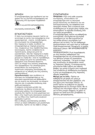 97ΕΛΛΗΝΙΚΆ
ΧΡΗΣΗ
Ο απορροφητήρας έχει σχεδιαστεί για την
χρήση του ως μοντέλο απορρόφησης και
εξαέρωσης στο εξωτερικό περιβάλλον
ή ως μοντέλο φιλτραρίσματος
εσωτερικής ανακύκλωσης .
ΕΓΚΑΤΑΣΤΑΣΗ
Η τάση των κεντρικών αγωγών πρέπει να
αντιστοιχεί σε αυτήν που αναγράφεται στην
χαρακτηριστική ετικέτα, τοποθετημένη
στο εσωτερικό του απορροφητήρα.
Εάν παρέχεται η πρίζα, συνδέστε τον
απορροφητήρα με παροχή ρεύματος
που, σύμφωνα με τους προβλεπόμενους
κανονισμούς, πρέπει να βρίσκεται σε
προσιτή ζώνη, ακόμη και μετά την
εγκατάσταση. Εάν δεν παρέχεται η πρίζα
(προβλεπόμενη σύνδεση απευθείας με το
ρεύμα) ή η πρίζα δεν είναι σε προσβάσιμη
ζώνη, ακόμη και μετά την εγκατάσταση,
εφαρμόστε έναν διπολικό διακόπτη
ώστε να πληρεί τους κανόνες ασφαλείας
που εξασφαλίζουν την ολοκληρωμένη
αποσύνδεση του συστήματος σε
περίπτωση υπέρτασης (κατηγορίας ΙΙΙ),
σύμφωνα με τις οδηγίες και τους κανόνες
εγκαταστάσεως.
Προειδοποίηση! πριν συνδέσετε το
σύστημα του απορροφητήρα με την
ηλεκτρική εγκατάσταση και βεβαιωθείτε
για την σωστή του λειτουργία, να ελέγχετε
πάντοτε εάν το καλώδιο σύνδεσης είναι
ορθά μονταρισμένο.
Η ελάχιστη απόσταση μεταξύ της
επιφάνειας της βάσης εστιών και του
κατώτερου μέρους του απορροφητήρα
κουζίνας δεν πρέπει να είναι μικρότερη των
50εκ. στην περίπτωση ηλεκτρικών κουζινών
και των 65εκ στην περίπτωση κουζινών
υγραερίου ή μικτών.
Εάν οι οδηγίες εγκατάστασης για βάση
εστιών με αέριο καθορίζουν μια μεγαλύτερη
απόσταση, πρέπει να την λάβετε υπόψη.
ΣΥΝΤΗΡΗΣΗ
ΠΡΟΣΟΧΗ ! Πριν από κάθε εργασία
συντήρησης, αποσυνδέστε τον
απορροφητήρα από το ηλεκτρικό
ρεύμα κλείνοντας τον διακόπτη του και
απενεργοποιώντας την ασφάλεια στον
ηλεκτρικό πίνακα. Εάν η συσκευή είναι
συνδεδεμένη με το ρεύμα μέσω πρίζας τότε
αποσυνδέστε το καλώδιο σύνδεσης από
την πρίζα ρευματοδότη.
Ο απορροφητήρας πρέπει να καθαρίζεται
συστηματικά, εσωτερικά και εξωτερικά
(τουλάχιστο με την ίδια συχνότητα με
την οποία γίνεται η συντήρηση των
φίλτρων για τα λίπη). Για τον καθαρισμό
χρησιμοποιήστε ένα υγρό πανί με ουδέτερα
υγρά απορρυπαντικά. Αποφύγετε τη χρήση
λειαντικών μέσων. ΜΗ ΧΡΗΣΙΜΟΠΟΙΕΙΤΕ
ΑΛΚΟΟΛ!
ΠΡΟΕΙΔΟΠΟΙΗΣΗ: Η μη συμμόρφωση
με τους κανόνες καθαρισμού του
απορροφητήρα και της αντικατάστασης
των φίλτρων μπορεί να προκαλέσει
κίνδυνους πυρκαγιάς. Για αυτό το λόγο
σας συνιστούμε να ακολουθείτε πιστά
τις παρούσες οδηγίες. Ο κατασκευαστής
αποποιείται κάθε ευθύνη για πιθανές
βλάβες του μοτέρ ή ζημιών από πυρκαγιά
που συνδέεται με λανθασμένη συντήρηση
ή στην μη συμμόρφωση στις παρούσες
οδηγίες ασφαλείας.
Φίλτρο για τα λίπη - Πρέπει να
καθαρίζεται μια φορά τον μήνα με
απορρυπαντικά που δεν χαράζουν, είτε
στο χέρι ή στο πλυντήριο πιάτων, το
οποίο πρέπει να ρυθμιστεί σε χαμηλή
θερμοκρασία και σε σύντομο κύκλο. Με το
πλύσιμο στο πλυντήριο πιάτων, το φίλτρο
για τα λίπη μπορεί ελαφρώς να χάσει το
χρώμα του αλλά αυτό δεν μεταβάλλει τις
ιδιότητες φιλτραρίσματος.
 