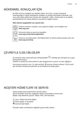 99TΫRKÇE
MÜKEMMEL SONUÇLAR İÇİN
Bu AEG ürününü seçtiğiniz için teşekkür ederiz. Bu ürünü, sıradan cihazlarda
bulamayacağınız hayatı kolaylaştıran özellikler ve yenilikçi teknolojiler kullanarak, size
uzun yıllar üstün performans vermesi için tasarladık. Lütfen, cihazınızdan en iyi şekilde
yararlanabilmek için birkaç dakikanızı ayırarak bu belgeyi okuyun.
Web sitemizi aşağıdakiler için ziyaret edin:
Kullanım önerileri, broşürler, sorun giderme bilgileri, servis bilgileri alın:
www.aeg.com
Ürününüzü daha iyi servis için kaydedin:
www.aeg.com/productregistration
Cihazınız için Aksesuarlar, Sarf Malzemeleri ve Orijinal yedek parçalar satın alın:
www.aeg.com/shop
ÇEVREYLE İLGİLİ BİLGİLER
Şu sembole sahip malzemeler geri dönüştürülebilir . Ambalajı geri dönüşüm için uygun
konteynerlere koyun.
Elektrikli ve elektronik cihaz atıklarının geri dönüşümüne ve çevre ve insan sağlığının
korunmasına yardımcı olun. Ev atığı sembolü bulunan cihazları atmayın. Ürünü yerel
geri dönüşüm tesislerinize gönderin ya da belediye ile irtibata geçin.
MÜŞTERİ HİZMETLERİ VE SERVİS
Orijinal yedek parça kullanılmasını tavsiye ederiz.
Servis ile iletişim sırasında, aşağıdaki verilerin bulunduğunu kontrol edin.
Bilgiler, bilgi etiketinde yazılıdır. Model, PNC, Seri Numarası.
Uyarı / Dikkat-Güvenlik bilgileri.
Genel bilgiler ve tavsiyeler
Çevreyle ilgili bilgiler.
Önceden haber verilmeksizin değişiklik yapma hakkı saklıdır.
TR KULLANIM KITAPÇIĞI
 
