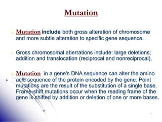 46
Mutation
 Mutation include both gross alteration of chromosome
and more subtle alteration to specific gene sequence.
 Gross chromosomal aberrations include: large deletions;
addition and translocation (reciprocal and nonreciprocal).
 Mutation in a gene's DNA sequence can alter the amino
acid sequence of the protein encoded by the gene. Point
mutations are the result of the substitution of a single base.
Frame-shift mutations occur when the reading frame of the
gene is shifted by addition or deletion of one or more bases.
 