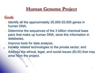 49
Human Genome Project
Goals
 Identify all the approximately 20,000-25,000 genes in
human DNA,
 Determine the sequences of the 3 billion chemical base
pairs that make up human DNA, store this information in
databases,
 Improve tools for data analysis,
transfer related technologies to the private sector, and
 Address the ethical, legal, and social issues (ELSI) that may
arise from the project.
 
