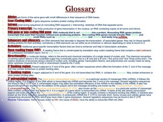 52
Glossary
 Alleles are forms of the same gene with small differences in their sequence of DNA bases.
 Exon (Coding DNA): A gene sequence contains protein coding information.
 Introns (intervening sequence) (A noncoding DNA sequence ): Intervening stretches of DNA that separate exons.
 Primary transcript: The initial production of gene transcription in the nucleus; an RNA containing copies of all exons and introns.
 RNA gene or non-coding RNA gene: RNA molecule that is not translated into a protein. Noncoding RNA genes produce
transcripts that exert their function without ever producing proteins. Non-coding RNA genes include transfer RNA (tRNA) and
ribosomal RNA (rRNA), small RNAs such as snoRNAs, microRNAs, siRNAsand piRNAs and lastly long ncRNAs.
 Enhancers and silencers: are DNA elements that stimulate or depress the transcription of associated genes; they rely on tissue specific
binding proteins for their activities; sometimes a DNA elements can act either as an enhancer or silencer depending on what is bound to it.
 Activators: Additional gene-specific transcription factors that can bind to enhancer and help in transcription activation.
 Open reading frame (ORF) : A reading frame that is uninterrupted by translation stop codon (reading frame that contains a start codonand
the subsequent translated region, but no stop codon).
 Directionality: in molecular biology, refers to the end-to-end chemical orientation of a single strand of nucleic acid. The chemical convention
of naming carbon atoms in the nucleotide sugar-ring numerically gives rise to a 5' end and a 3' end ( "five prime end" and "three prime end"). The
relative positions of structures along a strand of nucleic acid, including genes, transcription factors, and polymerases are usually noted as being
either upstream (towards the 5' end) or downstream (towards the 3' end).
 3' flanking region: Present adjacent to 3' end of the gene; often contain sequences which affect the formation of the 3` end of the message
and may contain enhancers or protein binding sites.
 5' flanking region: A region adjacent to 5' end of the gene. It is not transcribed into RNA; it contains the promoter. May contain enhancers or
other protein binding sites.
 3' untranslated region: The three prime untranslated region (3' UTR) is a particular section of messenger RNA (mRNA). It follows the
coding region. It is a region of the DNA which is transcribed into mRNA and becomes the 3' end or the message, Several regulatory sequences
are found in the 3' UTR. The 3' untranslated region may affect the translation efficiency of the mRNA or the stability of the mRNA. It also has
sequences which are required for the addition of the poly(A) tail to the message (including one known as the "hexanucleotide", AAUAAA).
 5' untranslated region: The five prime untranslated region (5' UTR), also known as the leader sequence, is a particular section of messenger
RNA (mRNA) and the DNA that codes for it. It is a region of a gene which is transcribed into mRNA. It starts at the site (where transcription
begins) and ends just before the start codon (usually AUG) of the coding region. It usually contains a ribosome binding site (RBS), in bacteria also
known as the Shine Dalgarno sequence (AGGAGGU). In prokaryotic mRNA the 5' UTR is normally short. Some viruses and cellular genes have
unusual long structured 5' UTRs which may have roles in gene expression. Several regulatory sequences may be found in the 5' UTR.
 Reverse Transcription: Some viruses (such as HIV, the cause of AIDS), have the ability to transcribe RNA into DNA.
 