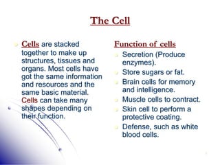 7
The Cell
 Cells are stacked
together to make up
structures, tissues and
organs. Most cells have
got the same information
and resources and the
same basic material.
Cells can take many
shapes depending on
their function.
Function of cells
 Secretion (Produce
enzymes).
 Store sugars or fat.
 Brain cells for memory
and intelligence.
 Muscle cells to contract.
 Skin cell to perform a
protective coating.
 Defense, such as white
blood cells.
 