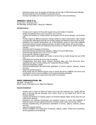 - Performing regular Linux OS Upgrade and Patching with the help of TEM(Tivoli Endpoint Manager
- Monitoring patches that was installed on production servers
- Checking Vulnerability scan that was performed by IT Security Team and resolving it.
JPMORGA N CHASE & Co.
January 2012 – November 2014
Net Plaza Bldg. Bonifacio Global, Taguig City, Philippines
OFFICER-Engineer
- Provides Level 2 support for Production Support Group and handles P1 incidents.
- Handle and maintains AIX 5.3 & 6.1 and VIO 2.1 & 2.2 servers
- Tracking and Resolving of Ticketing system via Peregrine and HP Service Manager, and Symantec
ESM.
- Provides support for different production Changes needed for system enhancement, major changes
or activities like MEPC(Mega Event like San Storage Upgrade and Network Activity across the firm).
- Administers and maintains development, uat, dr and production servers to ensure high availability
of hardware systems through regular performance of system health checks, and security checks.
- Performing Hygiene reboots and maintaining that all servers we handle has an uptime of less than
100 days
- Performing AIX OS Upgrade and Patching
- Performing Firmware and Microcode upgrade on different P5 and P6 IBM Frames
- Performing VIO upgrade from 1.5 to 2.1 to 2.2 version
- Performing HMC Upgrade to latest version
- Remediating system vulnerabilities and breaks on servers that we handle through the use of ESM
Tool
- Install BOKS and Keonizing all servers that we maintain.
- Troubleshooting Tivoli agent Issues, Endpoint Heartbeat failure and Tivoli End-to-End issues.
Upgrading tivoli agent as well, pushing new configuration files via HUBEQ.
- Performing WebSphere upgrade
- Performs troubleshooting and performance optimization of servers, systems, hardware, network
and other
- supported operating systems.
- Works closely with the different Support Team to achieve the service availability and service level
commitments, and to ensure compliance to the Support standards and policies.
- Assist IBM in any hardware replacement that needs to be attended.
SMART COMMUNICATIONS INC.
July 2008 – January 2012
SMART Tower, 6799 Ayala Avenue, Makati City Philippines
Systems Administrator
- Provides Level 3 support for Platforms Support Group and 24x7 operations and handles different
flavor of OS’s like Red Hat Enterprise Linux 3.0/4.0, HP-UX 11i, Sun Solaris 8/10, AIX 5.3 and
Windows 2003/XP.
- Tracking and Resolving of Ticketing system via Adventnet Manage Engine Service Desk Plus and
Online Service Request.
- Administers and maintains development and production servers to ensure high availability of
hardware systems through regular performance of system health checks, and security checks.
- Performs troubleshooting and performance optimization of servers, systems, hardware, network
and other
- supported operating systems
- Performs installation and configuration of hardware, software, utilities, infrastructure components,
devices applications and peripherals.
 