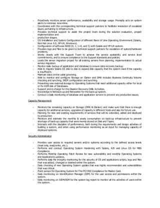 - Proactively monitors server performance, availability and storage usage. Promptly acts on system
alerts to minimize downtime.
- Coordinates with the corresponding technical support partners to facilitate resolution of escalated
issues pertaining to infrastructure.
- Provides technical support to assist the project team during the solution evaluation, project
implementation and
- production stages.
- OS Installation and System Configuration of different flavor of Unix Operating Environment (Solaris,
Red Hat Linux 4.0, HP-UX, Windows).
- Configuration of software RAID (0, 1, 1+0, and 5) with Solaris and HP-UX system.
- Provides logs and files to be given to technical support partners for escalation of system/hardware
problems.
- Works closely with the Support Team to achieve the service availability and service level
commitments, and to ensure compliance to the Support standards and policies.
- Leads the server migration project for all existing servers from planning, implementation to actual
service migration.
- Monitor daily backup of application and database to ensure data recovery backup.
- Able to migrate Solaris OS disk to disk to expand disk capacity that the system need if the capacity
is insufficient.
- Maintain data center cable grooming.
- Able to monitor and configure Storage on Clarion and DMX includes Business Continuity Volume
checking and synching, SRDF configuration and synching.
- Presenting new external storage to Operating Systems that need additional capacity either for local
or for ASM disk of Databases.
- Support and in-charge for the Disaster Recovery Drills Activities.
- Knowledge in Netback-up and Networker for the back-up system.
- Conduct a daily monitoring of database and application servers to prevent any production issues.
Capacity Management
- Monitors the remaining capacity on Storage (DMX & Clariion) and make sure that there is enough
capacity for additional services, upgrades of capacity in different hosts and also for future use.
- Planning for new and existing requirements of services that will be extended, added and deployed
to production
- Monitors and estimate the monthly & yearly consumption on back-up infrastructure to prevent
shortage of back-up capacity that were merely stored on Disk and Tapes.
- Interacts with the discipline of performance, both during the requirements and design activities of
building a system, and when using performance monitoring as an input for managing capacity of
deployed systems.
Security Administrator
- Provides user access to required servers and/or systems according to the defined access levels
(read only, read/write, etc.).
- Performs and conduct Operating System Hardening with Solaris, AIX and Linux OS for MBS
Compliance.
- Performs Monthly Operating Patch Review for new vulnerability and monthly Operating Systems
and Applications updates.
- Performs daily file integrity monitoring for the security of OS and applications scripts, logs and files
that was added, changed or deleted within the system.
- Daily checking of new Operating System update that was highly recommended and vulnerabilities
that was critical.
- Point person for Operating System for The PCI DSS Compliance for Master Card.
- Daily monitoring on Identification Manager (IDM) for the user access and permissions within the
system.
- Daily monitoring on SIEM/ESM for the system log report to monitor all the activities of users within
the system.
 