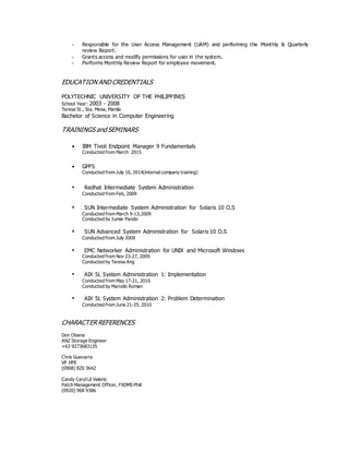 - Responsible for the User Access Management (UAM) and performing the Monthly & Quarterly
review Report.
- Grants access and modify permissions for user in the system.
- Performs Monthly Review Report for employee movement.
EDUCATION AND CREDENTIALS
POLYTECHNIC UNIVERSITY OF THE PHILIPPINES
School Year: 2003 - 2008
Teresa St., Sta. Mesa, Manila
Bachelor of Science in Computer Engineering
TRAININGS and SEMINARS
• IBM Tivoli Endpoint Manager 9 Fundamentals
Conducted from March 2015
• GPFS
Conducted from July 10, 2014(internal company training)
• Redhat Intermediate System Administration
Conducted from Feb, 2009
• SUN Intermediate System Administration for Solaris 10 O.S
Conducted from March 9-13,2009
Conducted by Jumar Pando
• SUN Advanced System Administration for Solaris 10 O.S
Conducted from July 2009
• EMC Networker Administration for UNIX and Microsoft Windows
Conducted from Nov 23-27, 2009
Conducted by Teresa Ang
• AIX 5L System Administration 1: Implementation
Conducted from May 17-21, 2010
Conducted by Marcelo Roman
• AIX 5L System Administration 2: Problem Determination
Conducted from June 21-25, 2010
CHARACTER REFERENCES
Don Obana
ANZ Storage Engineer
+63 9273683135
Chris Guevarra
VP HPE
(0908) 820 3642
Candy CarylLil Valerio
Patch Management Officer, FXDMS Phiil
(0920) 968 9386
 