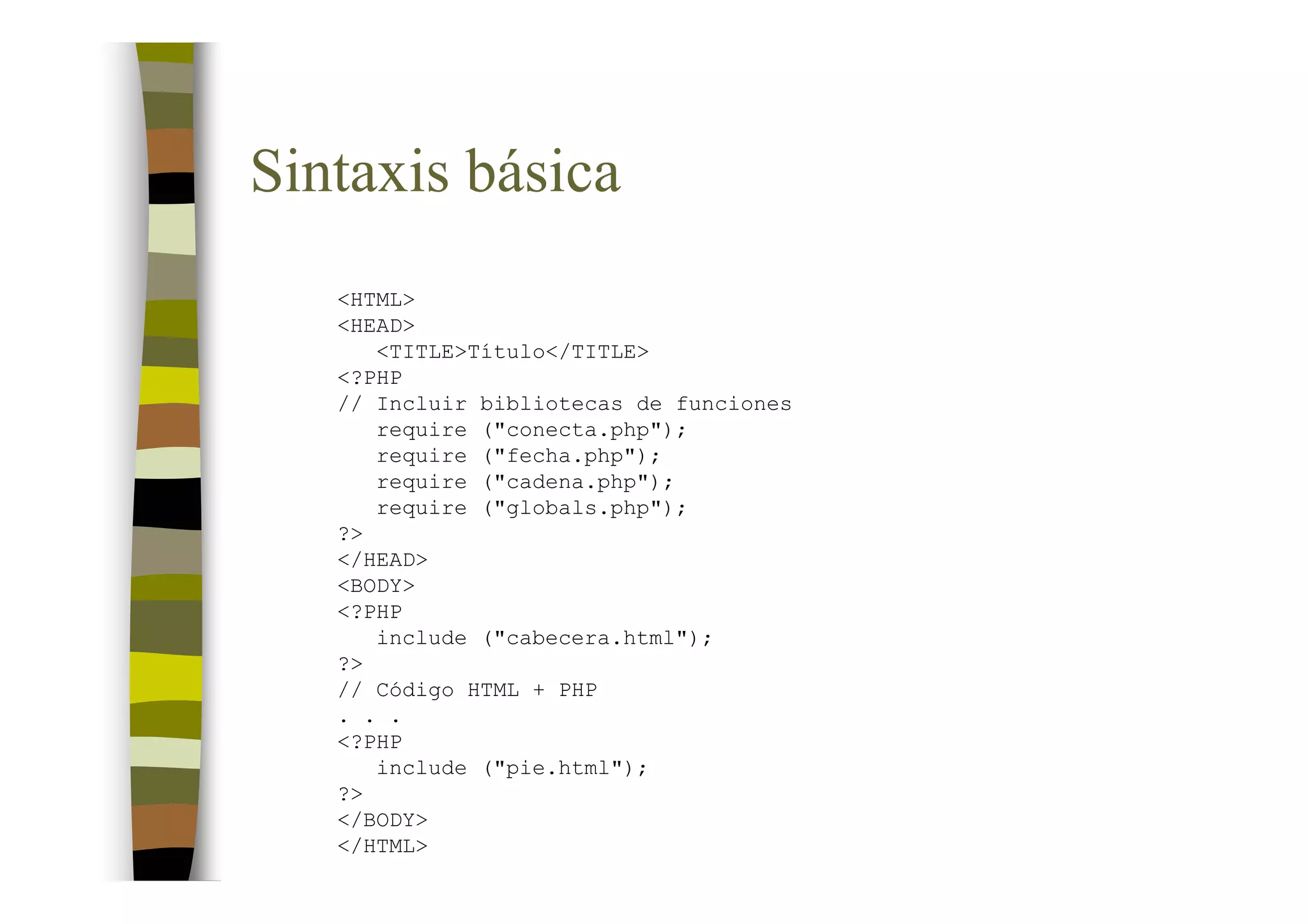 Sintaxis básica
   <HTML>
   <HEAD>
      <TITLE>Título</TITLE>
   <?PHP
   // Incluir bibliotecas de funciones
      require ("conecta.php");
      require ("fecha.php");
      require ("cadena.php");
      require ("globals.php");
   ?>
   </HEAD>
   <BODY>
   <?PHP
      include ("cabecera.html");
   ?>
   // Código HTML + PHP
   . . .
   <?PHP
      include ("pie.html");
   ?>
   </BODY>
   </HTML>
 