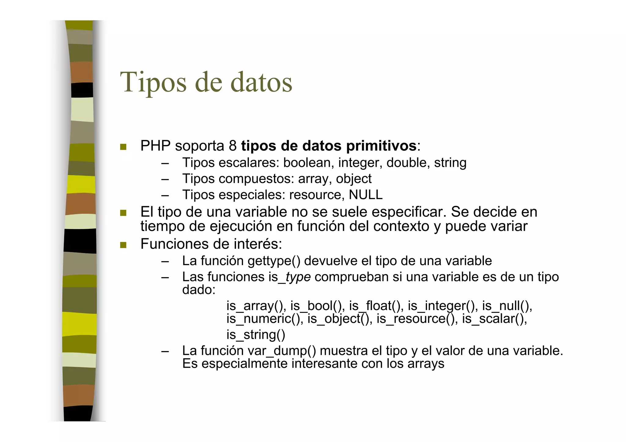 Tipos de datos
 PHP soporta 8 tipos de datos primitivos:
    –   Tipos escalares: boolean, integer, double, string
    –   Tipos compuestos: array, object
    –   Tipos especiales: resource, NULL
 El tipo de una variable no se suele especificar. Se decide en
 tiempo de ejecución en función del contexto y puede variar
 Funciones de interés:
    –   La función gettype() devuelve el tipo de una variable
    –   Las funciones is_type comprueban si una variable es de un tipo
        dado:
               is_array(), is_bool(), is_float(), is_integer(), is_null(),
               is_numeric(), is_object(), is_resource(), is_scalar(),
               is_string()
    –   La función var_dump() muestra el tipo y el valor de una variable.
        Es especialmente interesante con los arrays
 