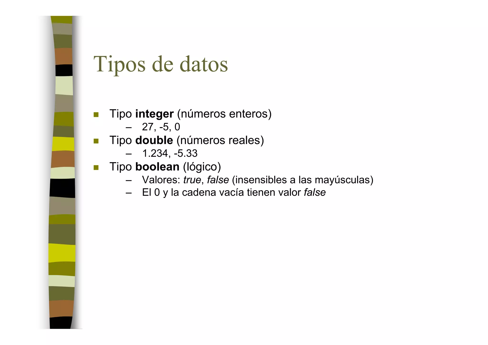 Tipos de datos
 Tipo integer (números enteros)
    –   27, -5, 0
 Tipo double (números reales)
    –   1.234, -5.33
 Tipo boolean (lógico)
    –   Valores: true, false (insensibles a las mayúsculas)
    –   El 0 y la cadena vacía tienen valor false
 