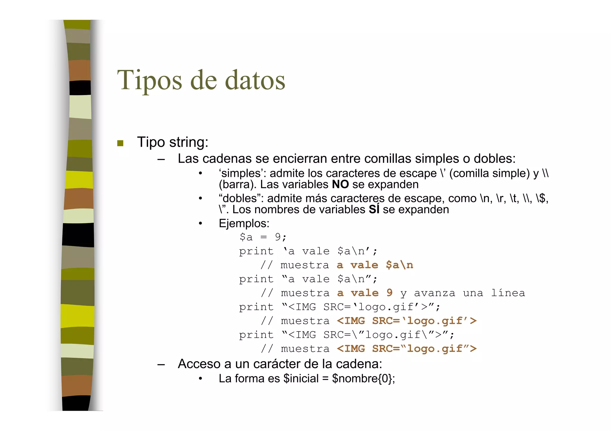 Tipos de datos
 Tipo string:
    –   Las cadenas se encierran entre comillas simples o dobles:
           •    ‘simples’: admite los caracteres de escape ’ (comilla simple) y 
                (barra). Las variables NO se expanden
           •    “dobles”: admite más caracteres de escape, como n, r, t, , $,
                ”. Los nombres de variables SÍ se expanden
           •    Ejemplos:
                     $a = 9;
                     print ‘a vale $an’;
                         // muestra a vale $an
                     print “a vale $an”;
                         // muestra a vale 9 y avanza una línea
                     print “<IMG SRC=‘logo.gif’>”;
                         // muestra <IMG SRC=‘logo.gif’>
                     print “<IMG SRC=”logo.gif”>”;
                         // muestra <IMG SRC=“logo.gif”>
    –   Acceso a un carácter de la cadena:
           •    La forma es $inicial = $nombre{0};
 