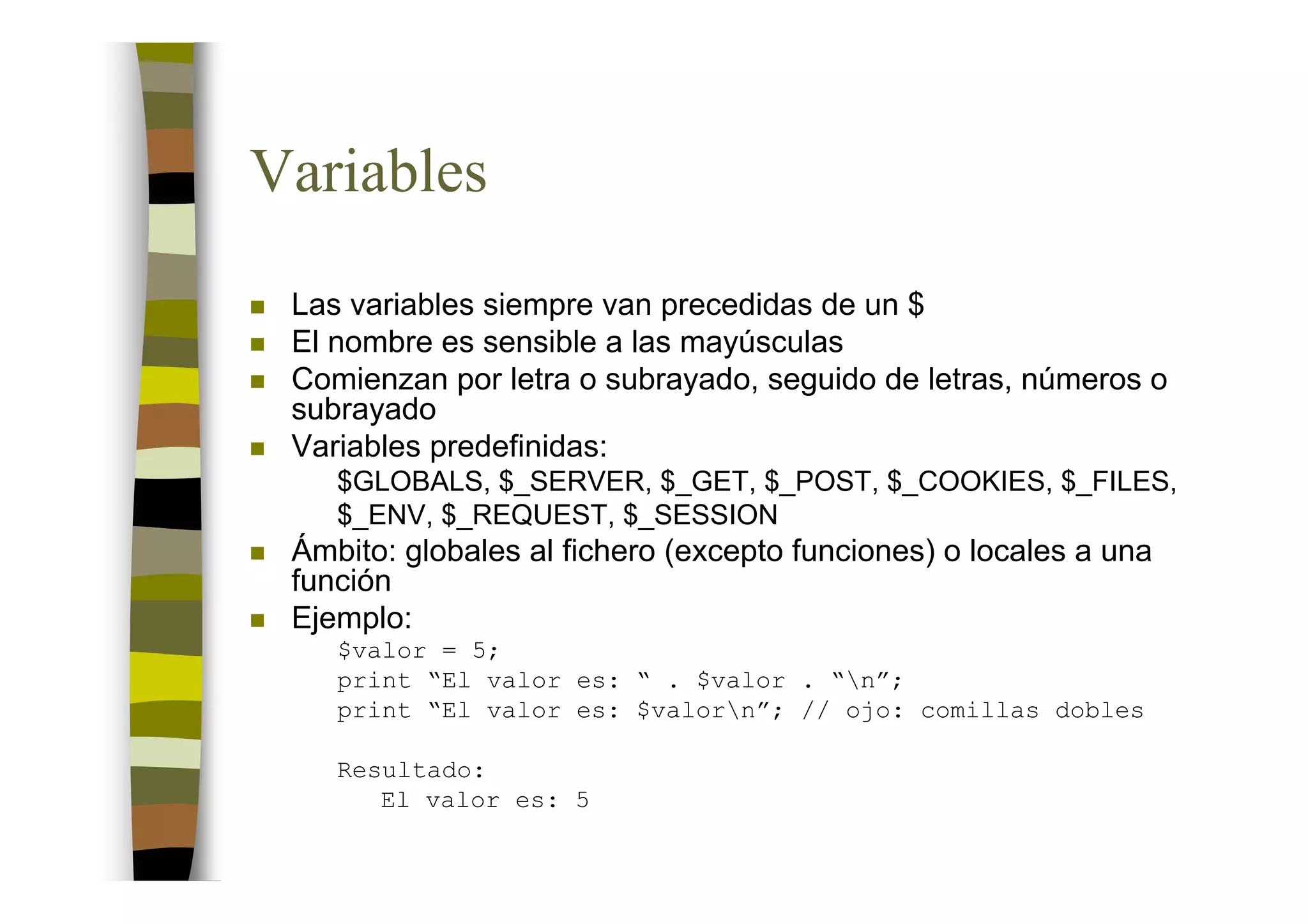 Variables
 Las variables siempre van precedidas de un $
 El nombre es sensible a las mayúsculas
 Comienzan por letra o subrayado, seguido de letras, números o
 subrayado
 Variables predefinidas:
    $GLOBALS, $_SERVER, $_GET, $_POST, $_COOKIES, $_FILES,
    $_ENV, $_REQUEST, $_SESSION
 Ámbito: globales al fichero (excepto funciones) o locales a una
 función
 Ejemplo:
    $valor = 5;
    print “El valor es: “ . $valor . “n”;
    print “El valor es: $valorn”; // ojo: comillas dobles

    Resultado:
       El valor es: 5
 