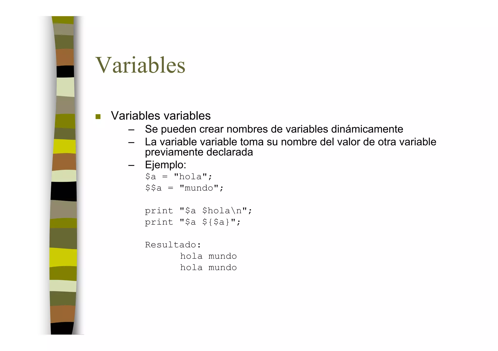 Variables
 Variables variables
    –   Se pueden crear nombres de variables dinámicamente
    –   La variable variable toma su nombre del valor de otra variable
        previamente declarada
    –   Ejemplo:
        $a = "hola";
        $$a = "mundo";

        print "$a $holan";
        print "$a ${$a}";

        Resultado:
              hola mundo
              hola mundo
 