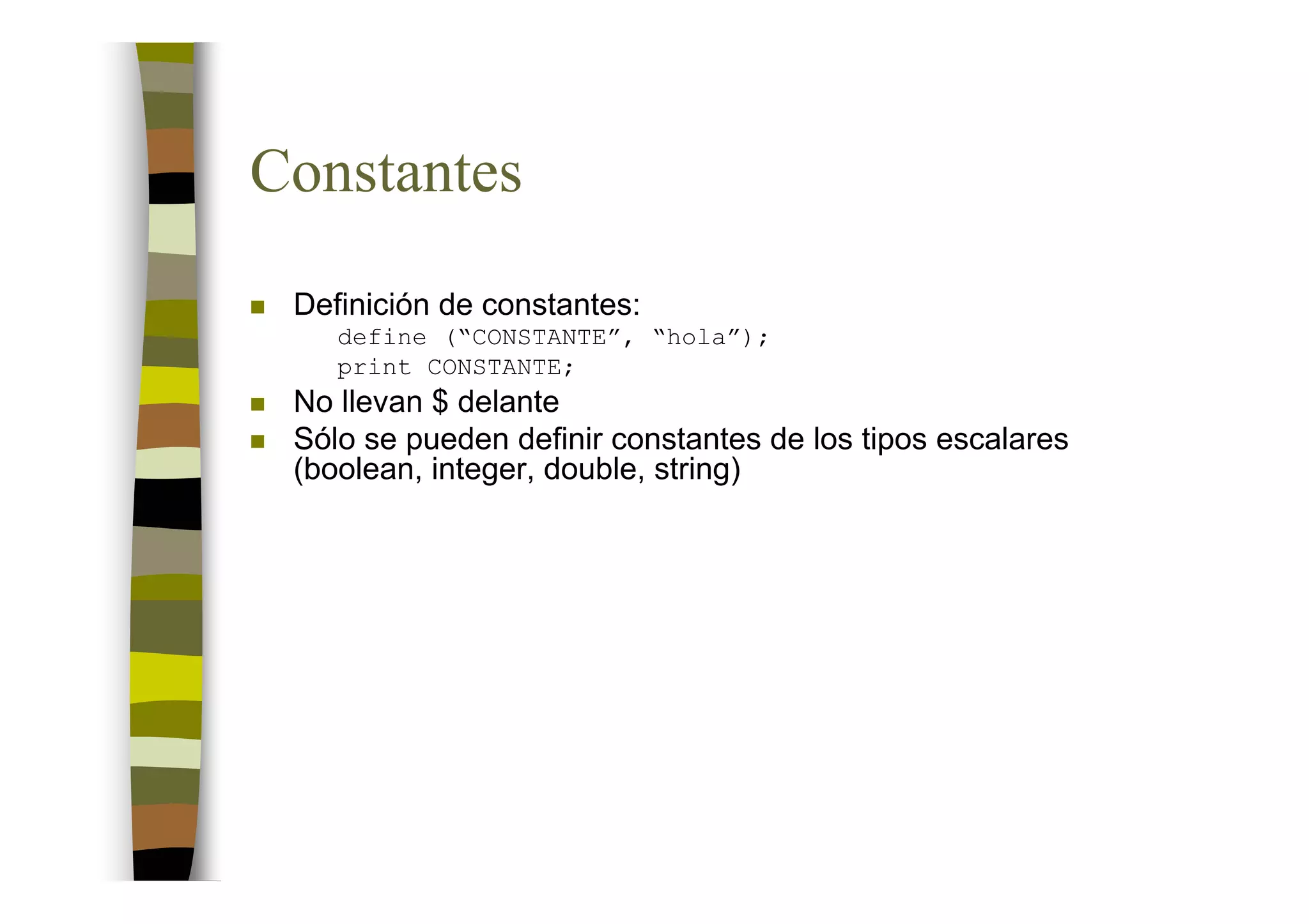 Constantes
 Definición de constantes:
    define (“CONSTANTE”, “hola”);
    print CONSTANTE;
 No llevan $ delante
 Sólo se pueden definir constantes de los tipos escalares
 (boolean, integer, double, string)
 