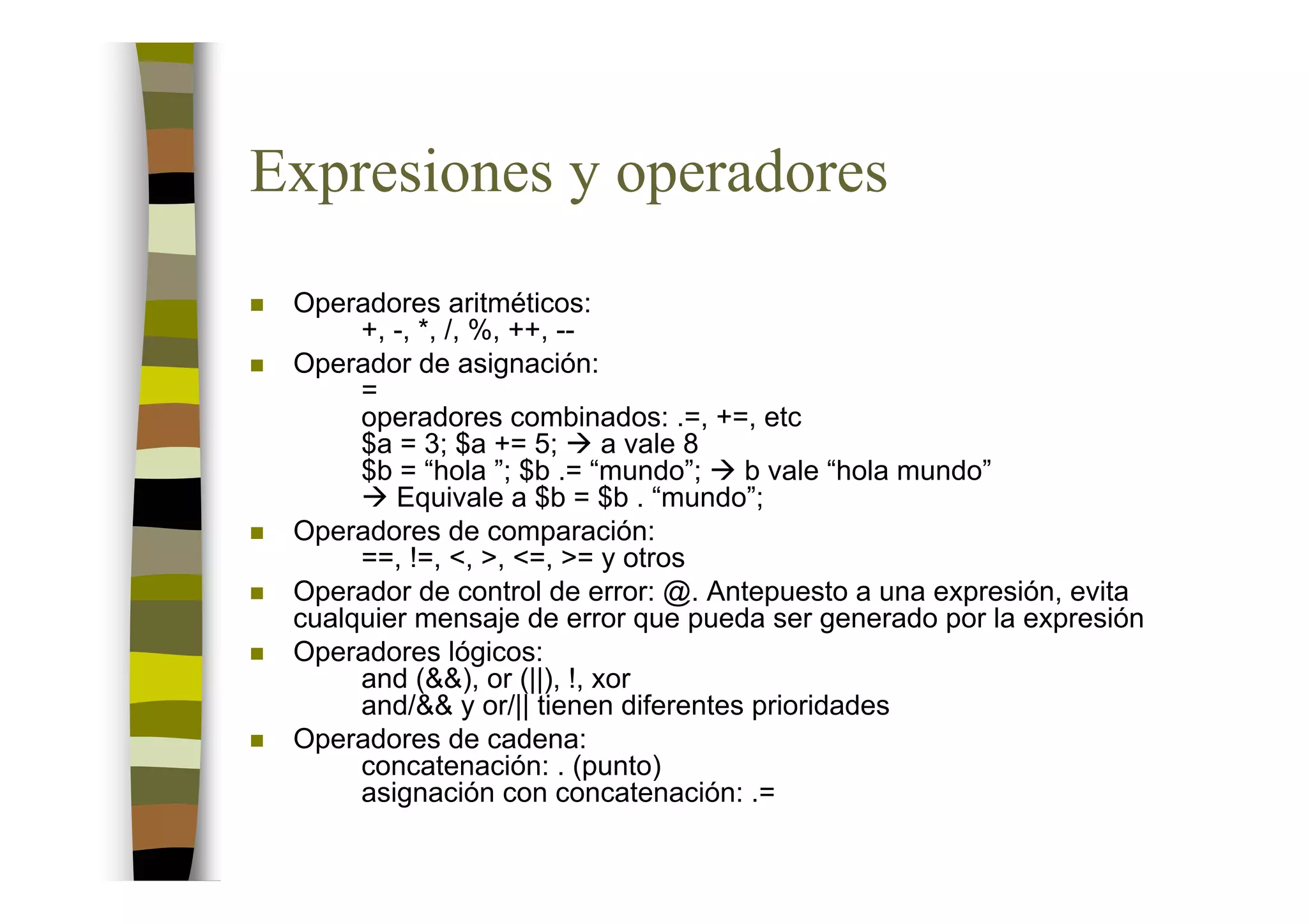 Expresiones y operadores
 Operadores aritméticos:
      +, -, *, /, %, ++, --
 Operador de asignación:
      =
      operadores combinados: .=, +=, etc
      $a = 3; $a += 5;       a vale 8
      $b = “hola ”; $b .= “mundo”;    b vale “hola mundo”
         Equivale a $b = $b . “mundo”;
 Operadores de comparación:
      ==, !=, <, >, <=, >= y otros
 Operador de control de error: @. Antepuesto a una expresión, evita
 cualquier mensaje de error que pueda ser generado por la expresión
 Operadores lógicos:
      and (&&), or (||), !, xor
      and/&& y or/|| tienen diferentes prioridades
 Operadores de cadena:
      concatenación: . (punto)
      asignación con concatenación: .=
 