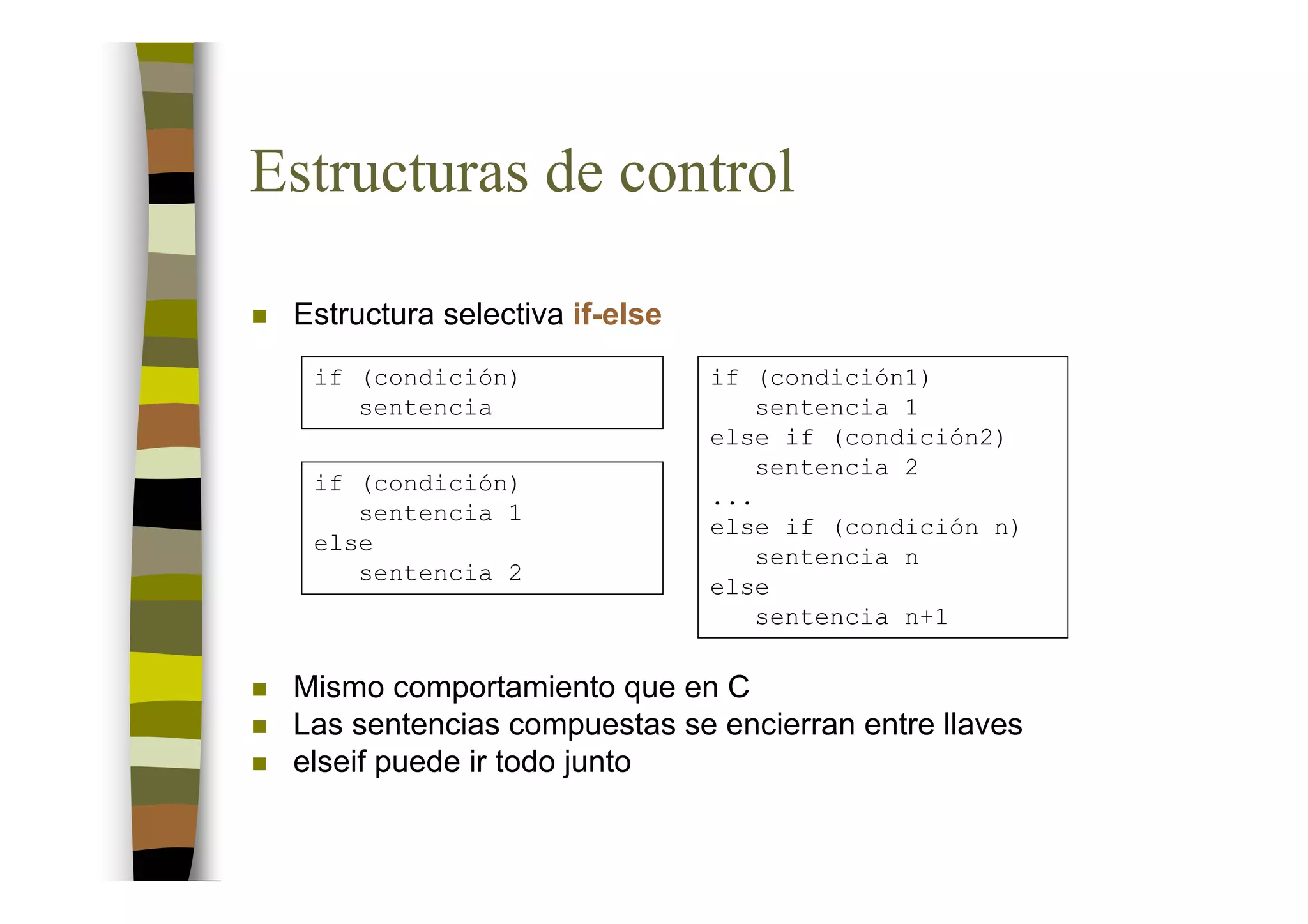 Estructuras de control

 Estructura selectiva if-else
  if (condición)                if (condición1)
     sentencia                      sentencia 1
                                else if (condición2)
                                    sentencia 2
  if (condición)
                                ...
     sentencia 1
                                else if (condición n)
  else
                                    sentencia n
     sentencia 2
                                else
                                    sentencia n+1

 Mismo comportamiento que en C
 Las sentencias compuestas se encierran entre llaves
 elseif puede ir todo junto
 