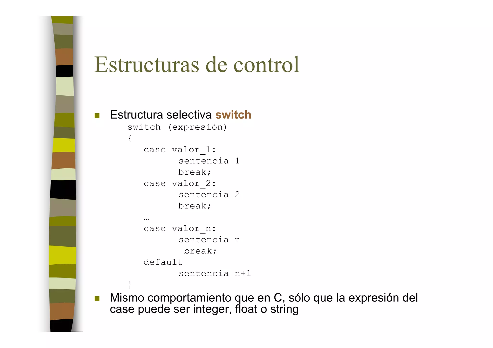 Estructuras de control
 Estructura selectiva switch
    switch (expresión)
    {
       case valor_1:
             sentencia   1
             break;
       case valor_2:
             sentencia   2
             break;
       …
       case valor_n:
             sentencia   n
               break;
       default
             sentencia   n+1
    }
 Mismo comportamiento que en C, sólo que la expresión del
 case puede ser integer, float o string
 