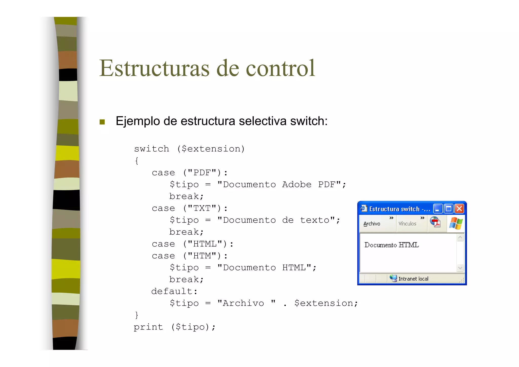 Estructuras de control
 Ejemplo de estructura selectiva switch:

    switch ($extension)
    {
       case ("PDF"):
          $tipo = "Documento   Adobe PDF";
          break;
       case ("TXT"):
          $tipo = "Documento   de texto";
          break;
       case ("HTML"):
       case ("HTM"):
          $tipo = "Documento   HTML";
          break;
       default:
          $tipo = "Archivo "   . $extension;
    }
    print ($tipo);
 