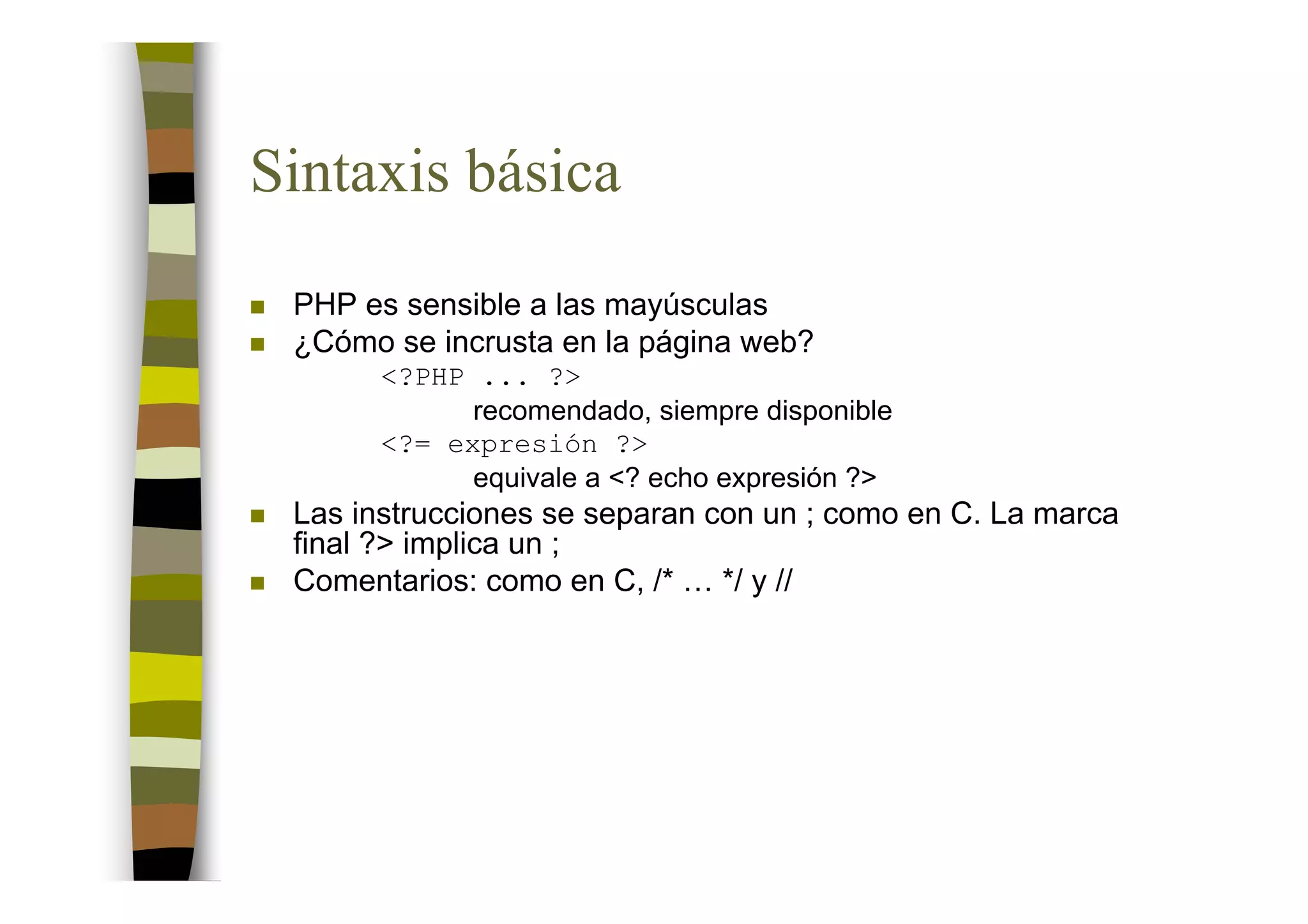 Sintaxis básica
 PHP es sensible a las mayúsculas
 ¿Cómo se incrusta en la página web?
       <?PHP ... ?>
             recomendado, siempre disponible
       <?= expresión ?>
             equivale a <? echo expresión ?>
 Las instrucciones se separan con un ; como en C. La marca
 final ?> implica un ;
 Comentarios: como en C, /* … */ y //
 