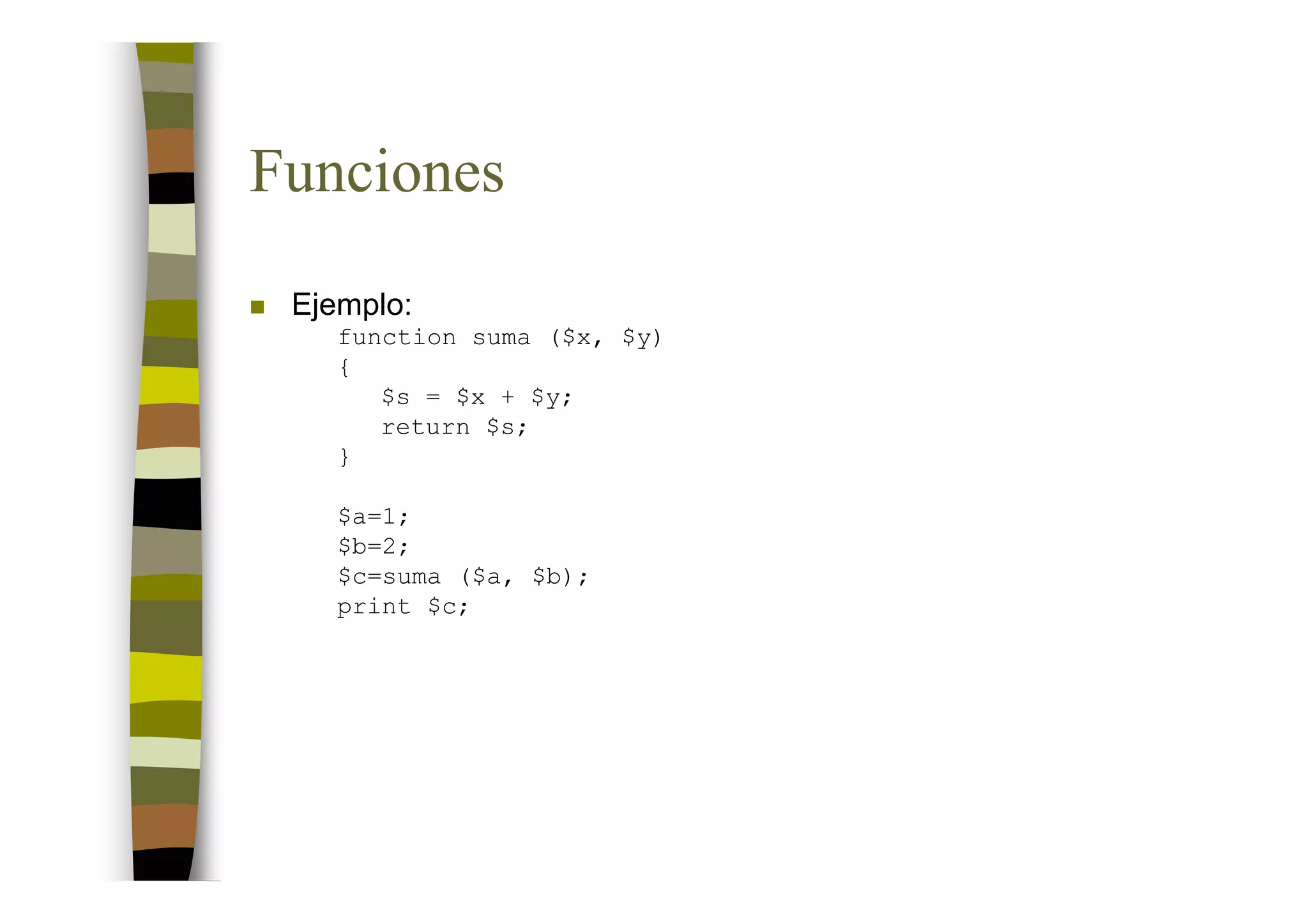 Funciones
 Ejemplo:
    function suma ($x, $y)
    {
       $s = $x + $y;
       return $s;
    }

    $a=1;
    $b=2;
    $c=suma ($a, $b);
    print $c;
 