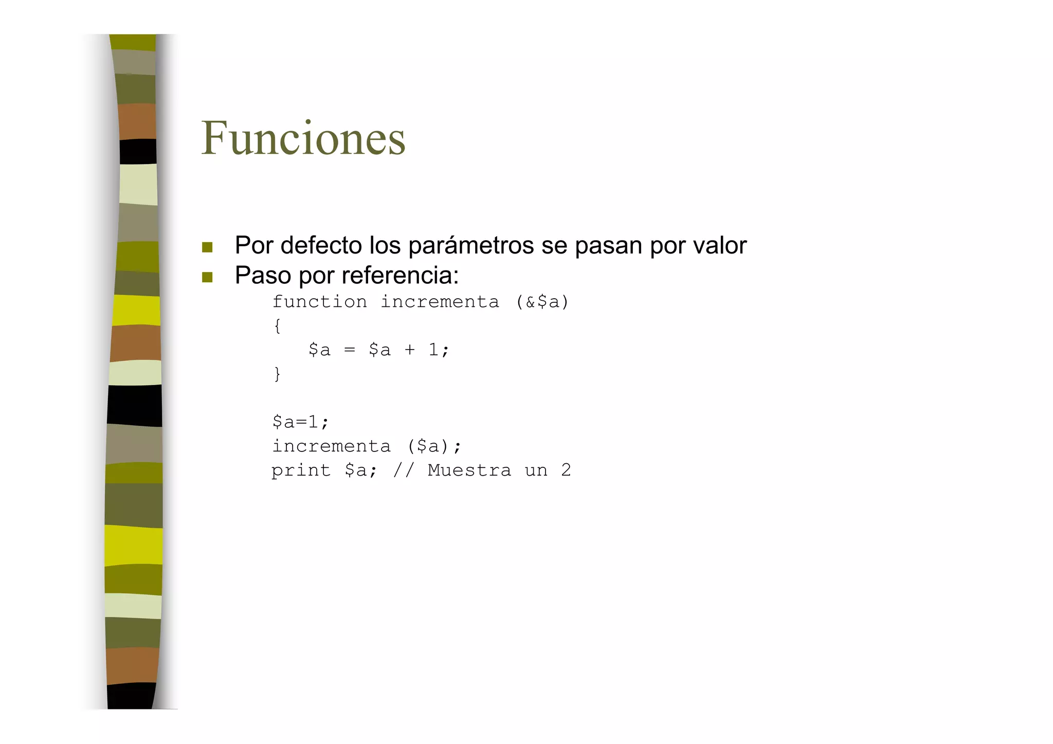 Funciones
 Por defecto los parámetros se pasan por valor
 Paso por referencia:
    function incrementa (&$a)
    {
       $a = $a + 1;
    }

    $a=1;
    incrementa ($a);
    print $a; // Muestra un 2
 