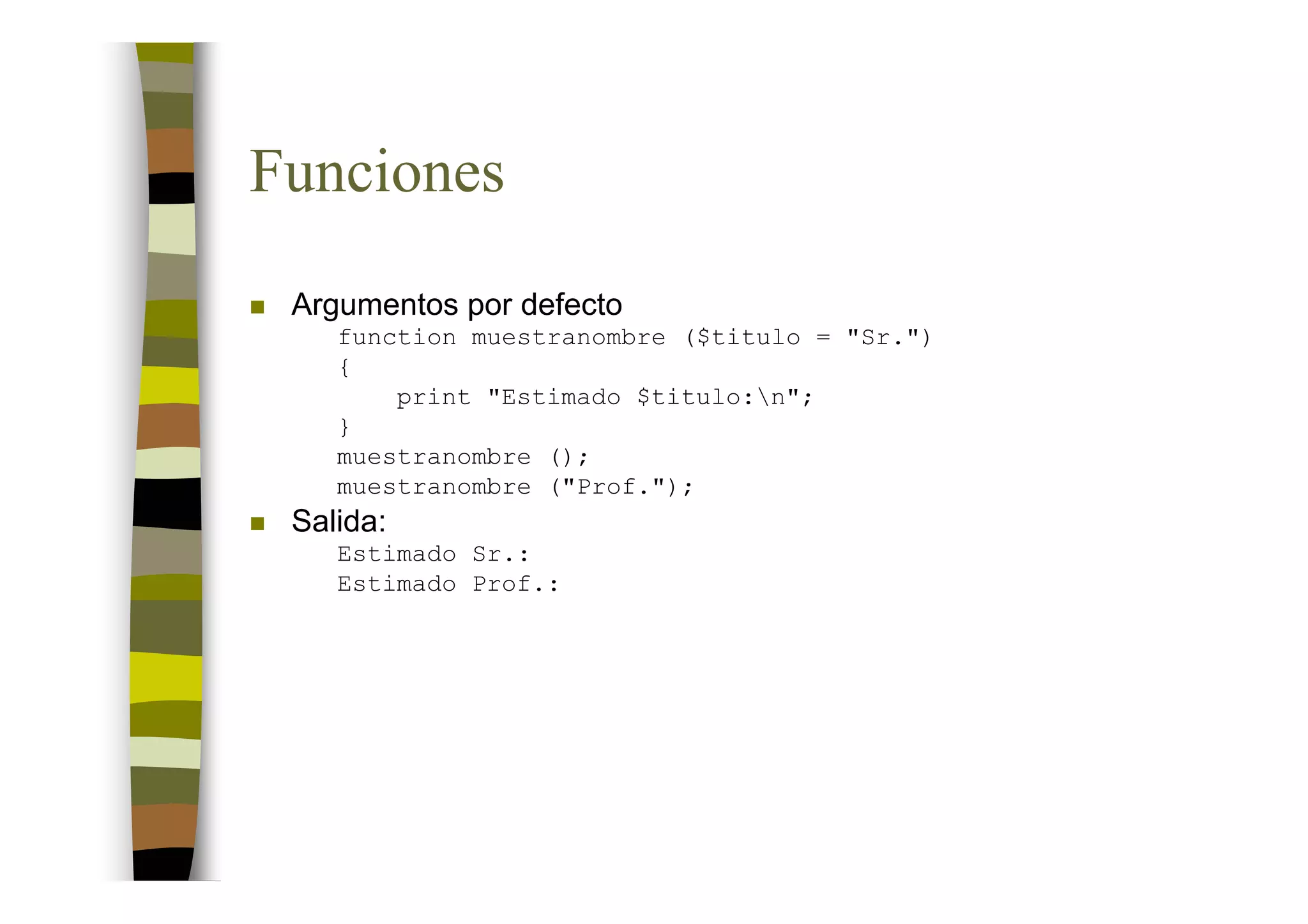 Funciones
 Argumentos por defecto
    function muestranombre ($titulo = "Sr.")
    {
        print "Estimado $titulo:n";
    }
    muestranombre ();
    muestranombre ("Prof.");
 Salida:
    Estimado Sr.:
    Estimado Prof.:
 