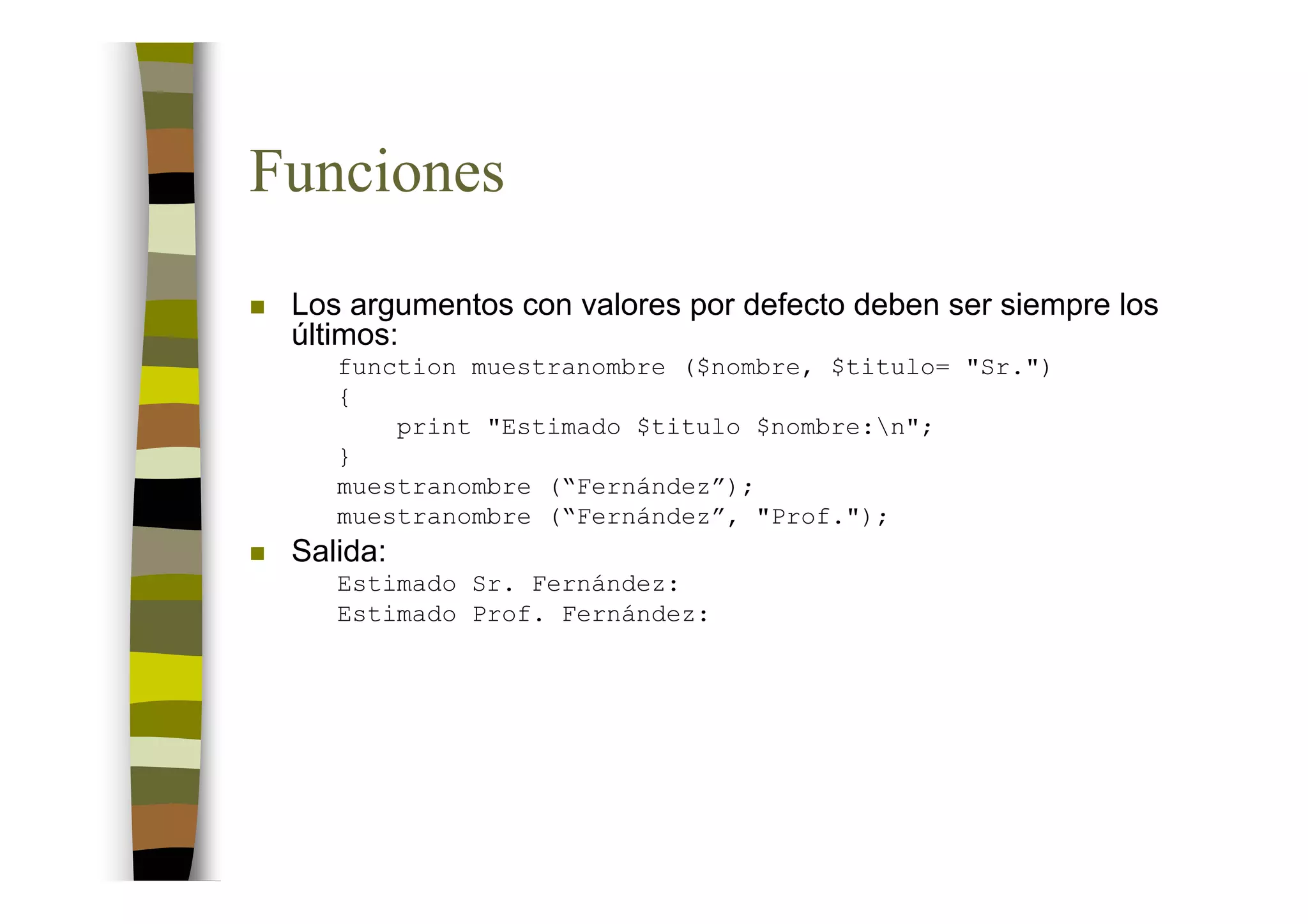 Funciones
 Los argumentos con valores por defecto deben ser siempre los
 últimos:
    function muestranombre ($nombre, $titulo= "Sr.")
    {
        print "Estimado $titulo $nombre:n";
    }
    muestranombre (“Fernández”);
    muestranombre (“Fernández”, "Prof.");
 Salida:
    Estimado Sr. Fernández:
    Estimado Prof. Fernández:
 
