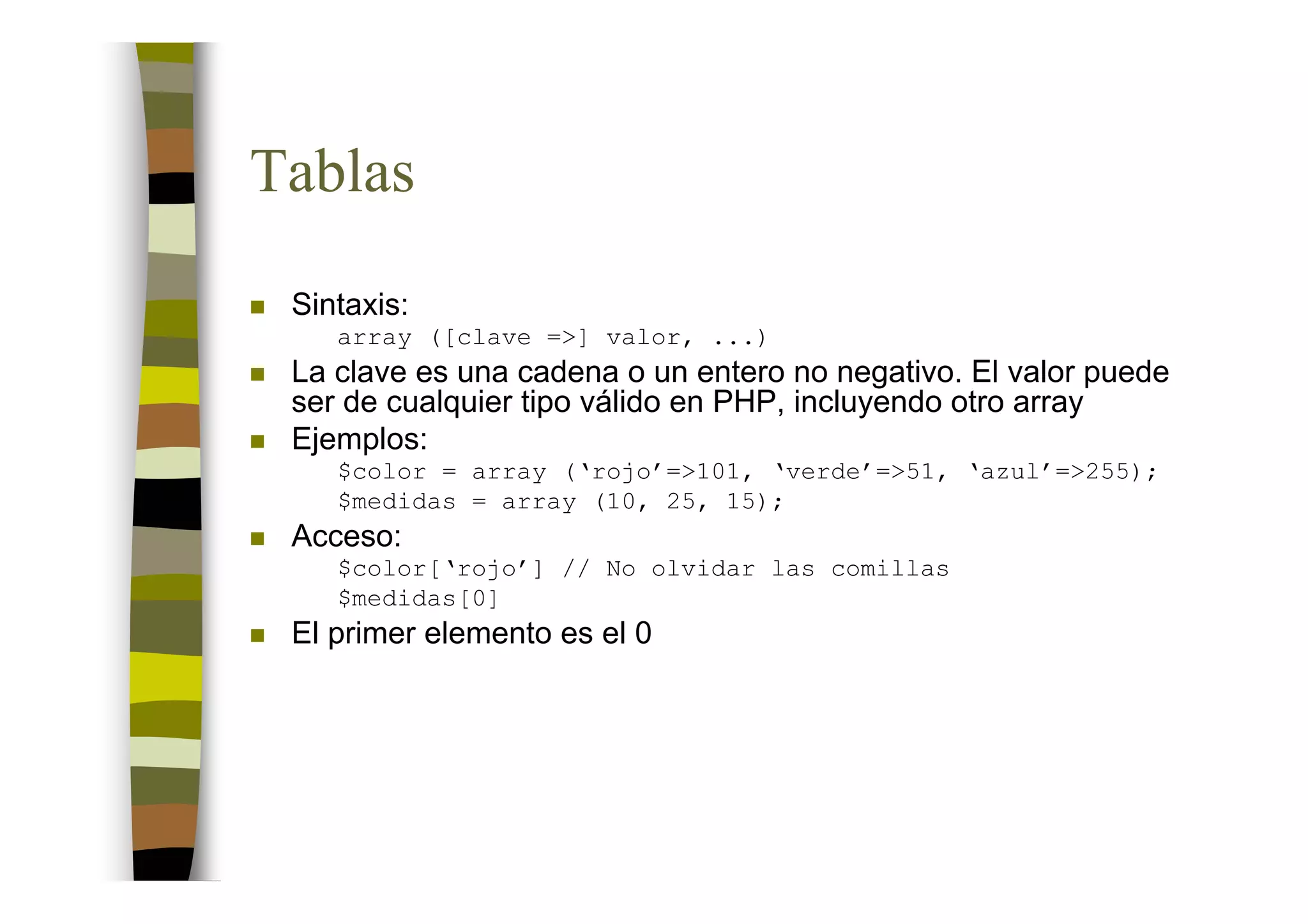 Tablas
 Sintaxis:
    array ([clave =>] valor, ...)
 La clave es una cadena o un entero no negativo. El valor puede
 ser de cualquier tipo válido en PHP, incluyendo otro array
 Ejemplos:
    $color = array (‘rojo’=>101, ‘verde’=>51, ‘azul’=>255);
    $medidas = array (10, 25, 15);
 Acceso:
    $color[‘rojo’] // No olvidar las comillas
    $medidas[0]
 El primer elemento es el 0
 
