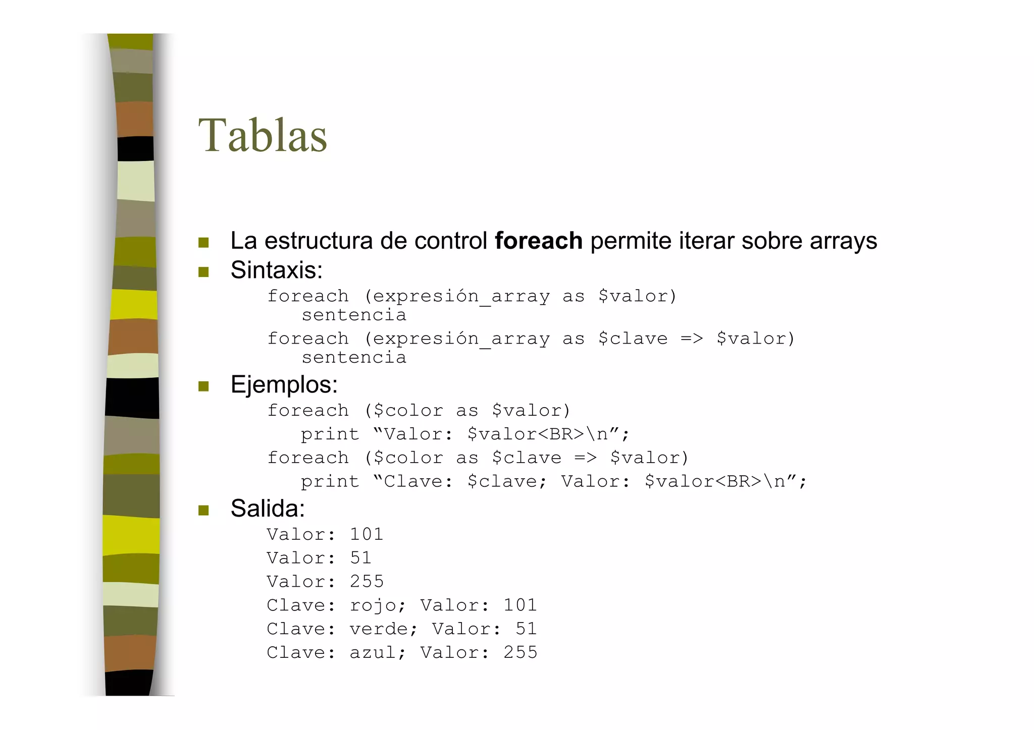 Tablas
 La estructura de control foreach permite iterar sobre arrays
 Sintaxis:
    foreach (expresión_array as $valor)
       sentencia
    foreach (expresión_array as $clave => $valor)
       sentencia
 Ejemplos:
    foreach ($color as $valor)
       print “Valor: $valor<BR>n”;
    foreach ($color as $clave => $valor)
       print “Clave: $clave; Valor: $valor<BR>n”;
 Salida:
    Valor:   101
    Valor:   51
    Valor:   255
    Clave:   rojo; Valor: 101
    Clave:   verde; Valor: 51
    Clave:   azul; Valor: 255
 
