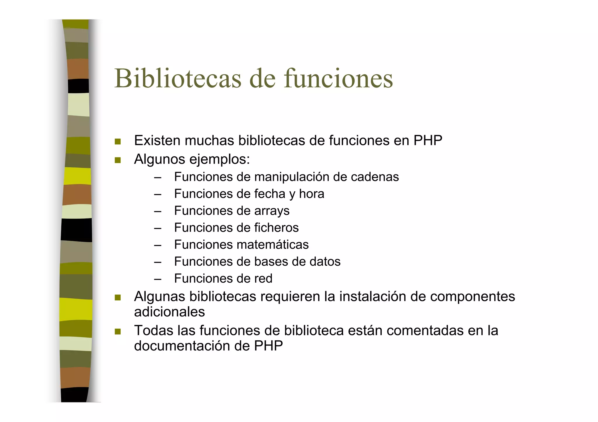 Bibliotecas de funciones

 Existen muchas bibliotecas de funciones en PHP
 Algunos ejemplos:
    –   Funciones de manipulación de cadenas
    –   Funciones de fecha y hora
    –   Funciones de arrays
    –   Funciones de ficheros
    –   Funciones matemáticas
    –   Funciones de bases de datos
    –   Funciones de red
 Algunas bibliotecas requieren la instalación de componentes
 adicionales
 Todas las funciones de biblioteca están comentadas en la
 documentación de PHP
 