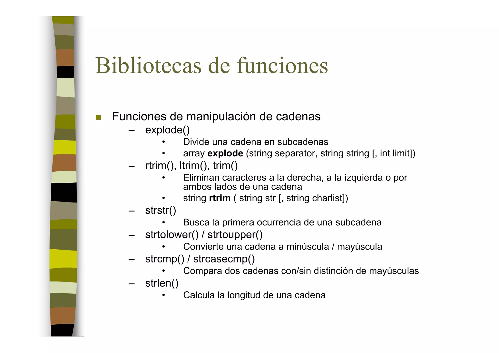 Bibliotecas de funciones
 Funciones de manipulación de cadenas
   –   explode()
           •      Divide una cadena en subcadenas
           •      array explode (string separator, string string [, int limit])
   –   rtrim(), ltrim(), trim()
           •      Eliminan caracteres a la derecha, a la izquierda o por
                  ambos lados de una cadena
           •      string rtrim ( string str [, string charlist])
   –   strstr()
           •      Busca la primera ocurrencia de una subcadena
   –   strtolower() / strtoupper()
           •      Convierte una cadena a minúscula / mayúscula
   –   strcmp() / strcasecmp()
           •      Compara dos cadenas con/sin distinción de mayúsculas
   –   strlen()
           •      Calcula la longitud de una cadena
 