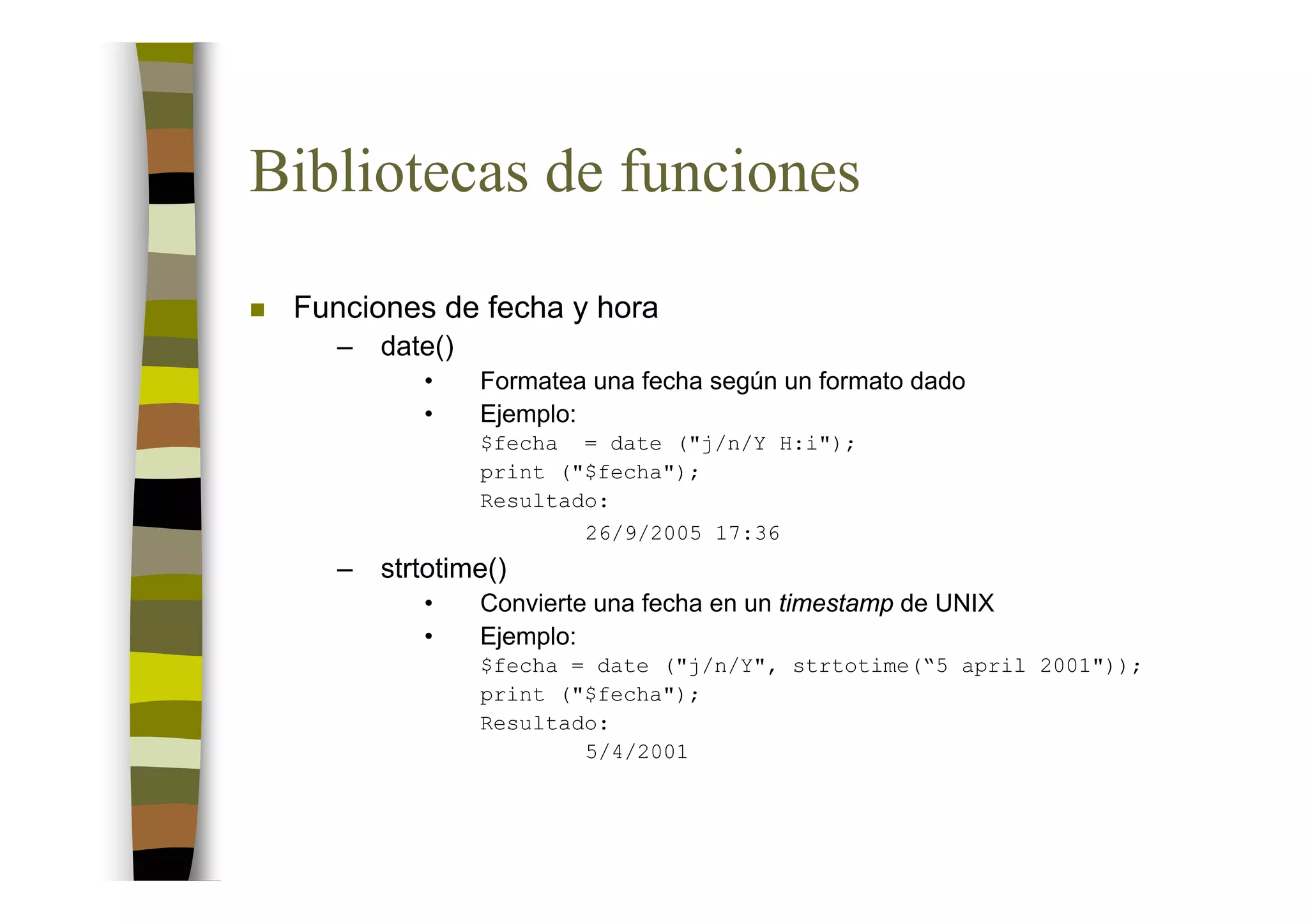 Bibliotecas de funciones

 Funciones de fecha y hora
    –   date()
           •     Formatea una fecha según un formato dado
           •     Ejemplo:
                 $fecha = date ("j/n/Y H:i");
                 print ("$fecha");
                 Resultado:
                         26/9/2005 17:36
    –   strtotime()
           •     Convierte una fecha en un timestamp de UNIX
           •     Ejemplo:
                 $fecha = date ("j/n/Y", strtotime(“5 april 2001"));
                 print ("$fecha");
                 Resultado:
                         5/4/2001
 